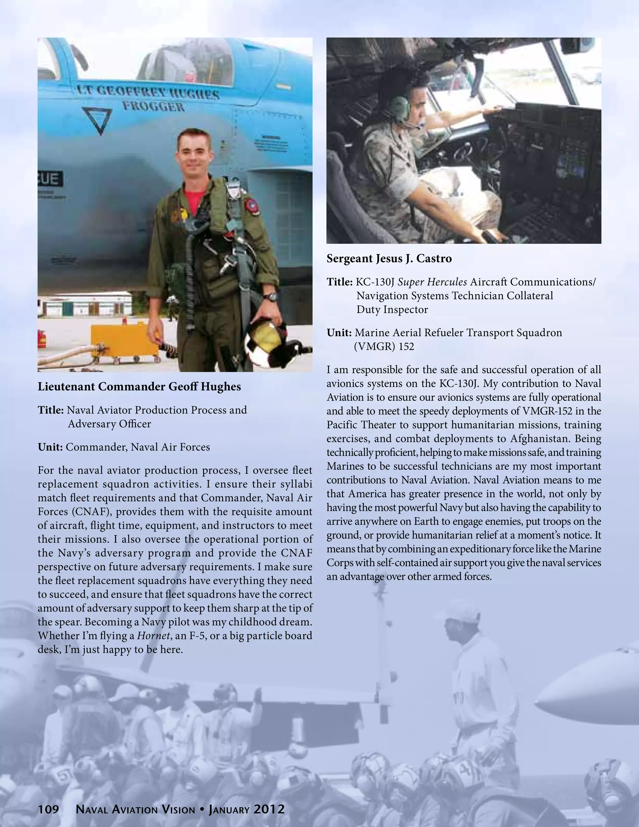 Sergeant Jesus J. Castro
                                                               Title: KC-130J Super Hercules Aircraft Communications/	
                                                                      Navigation Systems Technician Collateral
                                                                      Duty Inspector

                                                               Unit: Marine Aerial Refueler Transport Squadron
                                                                     (VMGR) 152

                                                               I am responsible for the safe and successful operation of all
Lieutenant Commander Geoff Hughes                              avionics systems on the KC-130J. My contribution to Naval
                                                               Aviation is to ensure our avionics systems are fully operational
Title: Naval Aviator Production Process and                    and able to meet the speedy deployments of VMGR-152 in the
       Adversary Officer                                       Pacific Theater to support humanitarian missions, training
                                                               exercises, and combat deployments to Afghanistan. Being
Unit: Commander, Naval Air Forces                              technically proficient, helping to make missions safe, and training
For the naval aviator production process, I oversee fleet      Marines to be successful technicians are my most important
replacement squadron activities. I ensure their syllabi        contributions to Naval Aviation. Naval Aviation means to me
match fleet requirements and that Commander, Naval Air         that America has greater presence in the world, not only by
Forces (CNAF), provides them with the requisite amount         having the most powerful Navy but also having the capability to
of aircraft, flight time, equipment, and instructors to meet   arrive anywhere on Earth to engage enemies, put troops on the
their missions. I also oversee the operational portion of      ground, or provide humanitarian relief at a moment’s notice. It
the Navy’s adversary program and provide the CNAF              means that by combining an expeditionary force like the Marine
perspective on future adversary requirements. I make sure      Corps with self-contained air support you give the naval services
the fleet replacement squadrons have everything they need      an advantage over other armed forces.
to succeed, and ensure that fleet squadrons have the correct
amount of adversary support to keep them sharp at the tip of
the spear. Becoming a Navy pilot was my childhood dream.
Whether I’m flying a Hornet, an F-5, or a big particle board
desk, I’m just happy to be here.




109     Naval Aviation Vision • January 2012
 