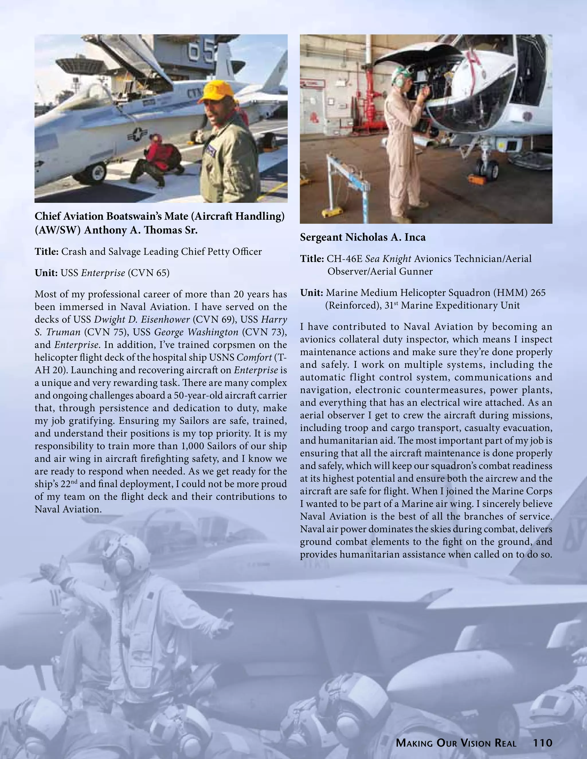 Chief Aviation Boatswain’s Mate (Aircraft Handling)
(AW/SW) Anthony A. Thomas Sr.
                                                               Sergeant Nicholas A. Inca
Title: Crash and Salvage Leading Chief Petty Officer
                                                               Title: CH-46E Sea Knight Avionics Technician/Aerial           	
Unit: USS Enterprise (CVN 65)                                         Observer/Aerial Gunner

Most of my professional career of more than 20 years has       Unit: Marine Medium Helicopter Squadron (HMM) 265	
been immersed in Naval Aviation. I have served on the                (Reinforced), 31st Marine Expeditionary Unit
decks of USS Dwight D. Eisenhower (CVN 69), USS Harry
                                                               I have contributed to Naval Aviation by becoming an
S. Truman (CVN 75), USS George Washington (CVN 73),
                                                               avionics collateral duty inspector, which means I inspect
and Enterprise. In addition, I’ve trained corpsmen on the
                                                               maintenance actions and make sure they’re done properly
helicopter flight deck of the hospital ship USNS Comfort (T-
                                                               and safely. I work on multiple systems, including the
AH 20). Launching and recovering aircraft on Enterprise is
                                                               automatic f light control system, communications and
a unique and very rewarding task. There are many complex
                                                               navigation, electronic countermeasures, power plants,
and ongoing challenges aboard a 50-year-old aircraft carrier
                                                               and everything that has an electrical wire attached. As an
that, through persistence and dedication to duty, make
                                                               aerial observer I get to crew the aircraft during missions,
my job gratifying. Ensuring my Sailors are safe, trained,
                                                               including troop and cargo transport, casualty evacuation,
and understand their positions is my top priority. It is my
                                                               and humanitarian aid. The most important part of my job is
responsibility to train more than 1,000 Sailors of our ship
                                                               ensuring that all the aircraft maintenance is done properly
and air wing in aircraft firefighting safety, and I know we
                                                               and safely, which will keep our squadron’s combat readiness
are ready to respond when needed. As we get ready for the
                                                               at its highest potential and ensure both the aircrew and the
ship’s 22nd and final deployment, I could not be more proud
                                                               aircraft are safe for flight. When I joined the Marine Corps
of my team on the flight deck and their contributions to
                                                               I wanted to be part of a Marine air wing. I sincerely believe
Naval Aviation.
                                                               Naval Aviation is the best of all the branches of service.
                                                               Naval air power dominates the skies during combat, delivers
                                                               ground combat elements to the fight on the ground, and
                                                               provides humanitarian assistance when called on to do so.




                                                                                      Making O ur Vision Real          110
 