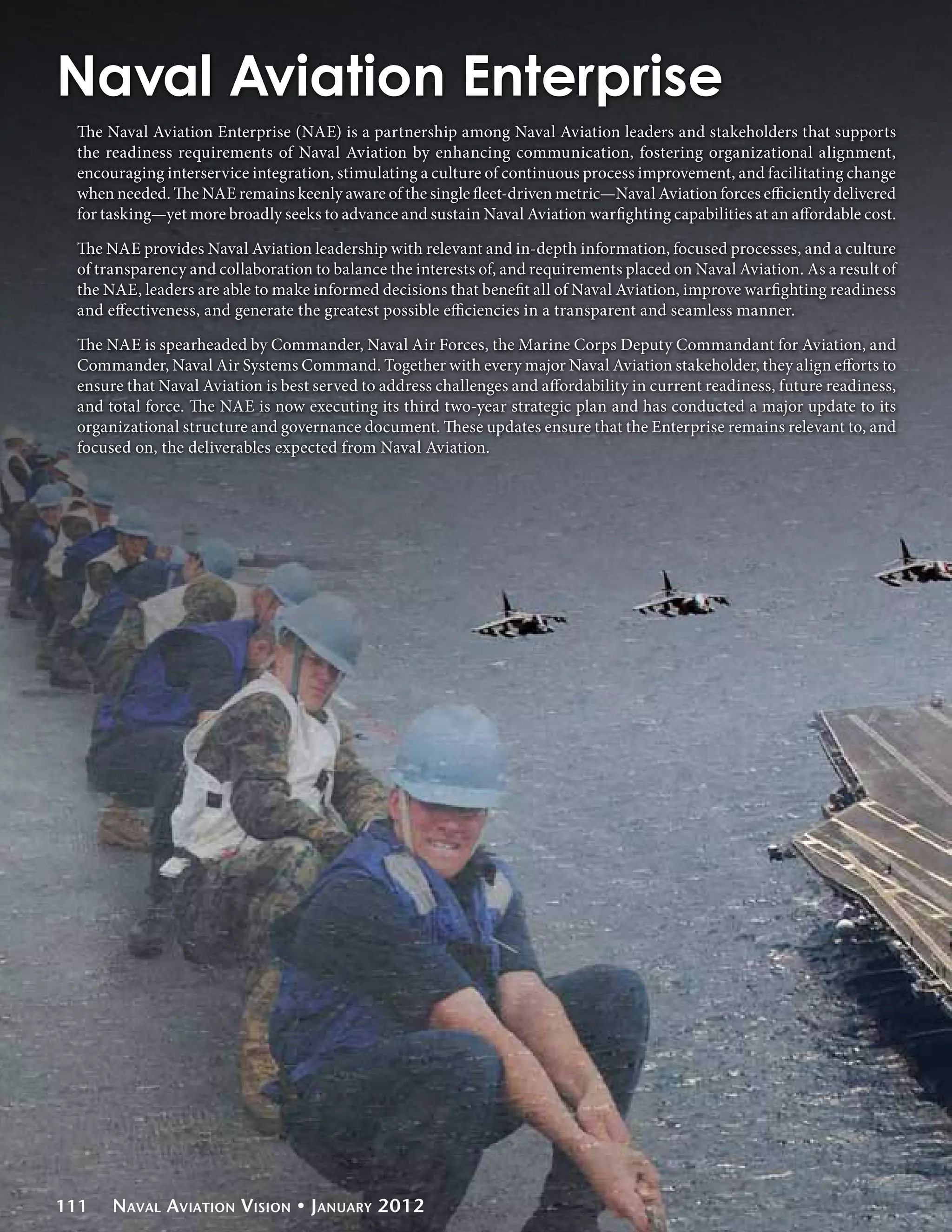 Naval Aviation Enterprise
 The Naval Aviation Enterprise (NAE) is a partnership among Naval Aviation leaders and stakeholders that supports
 the readiness requirements of Naval Aviation by enhancing communication, fostering organizational alignment,
 encouraging interservice integration, stimulating a culture of continuous process improvement, and facilitating change
 when needed. The NAE remains keenly aware of the single fleet-driven metric—Naval Aviation forces efficiently delivered
 for tasking—yet more broadly seeks to advance and sustain Naval Aviation warfighting capabilities at an affordable cost.

 The NAE provides Naval Aviation leadership with relevant and in-depth information, focused processes, and a culture
 of transparency and collaboration to balance the interests of, and requirements placed on Naval Aviation. As a result of
 the NAE, leaders are able to make informed decisions that benefit all of Naval Aviation, improve warfighting readiness
 and effectiveness, and generate the greatest possible efficiencies in a transparent and seamless manner.

 The NAE is spearheaded by Commander, Naval Air Forces, the Marine Corps Deputy Commandant for Aviation, and
 Commander, Naval Air Systems Command. Together with every major Naval Aviation stakeholder, they align efforts to
 ensure that Naval Aviation is best served to address challenges and affordability in current readiness, future readiness,
 and total force. The NAE is now executing its third two-year strategic plan and has conducted a major update to its
 organizational structure and governance document. These updates ensure that the Enterprise remains relevant to, and
 focused on, the deliverables expected from Naval Aviation.




111   Naval Aviation Vision • January 2012
 