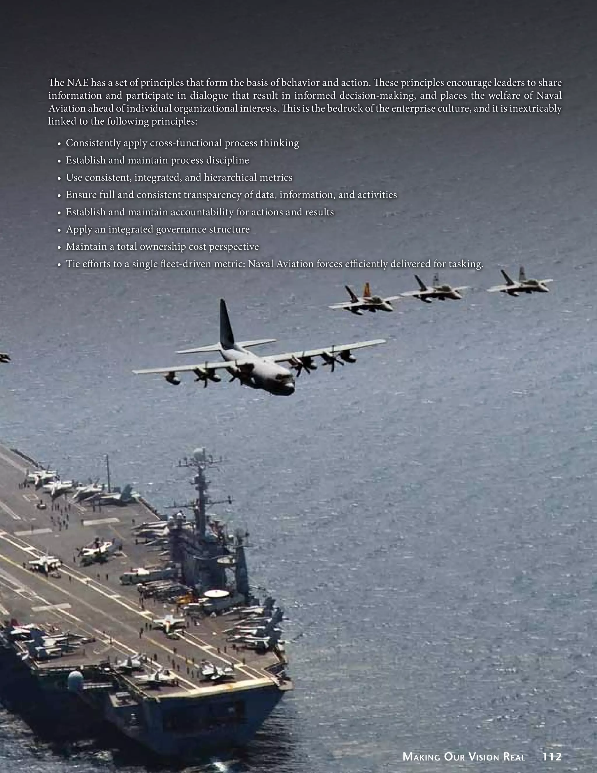 The NAE has a set of principles that form the basis of behavior and action. These principles encourage leaders to share
information and participate in dialogue that result in informed decision-making, and places the welfare of Naval
Aviation ahead of individual organizational interests. This is the bedrock of the enterprise culture, and it is inextricably
linked to the following principles:

  •	 Consistently apply cross-functional process thinking
  •	 Establish and maintain process discipline
  •	 Use consistent, integrated, and hierarchical metrics
  •	 Ensure full and consistent transparency of data, information, and activities
  •	 Establish and maintain accountability for actions and results
  •	 Apply an integrated governance structure
  •	 Maintain a total ownership cost perspective
  •	 Tie efforts to a single fleet-driven metric: Naval Aviation forces efficiently delivered for tasking.




                                                                                      Making O ur Vision Real          112
 