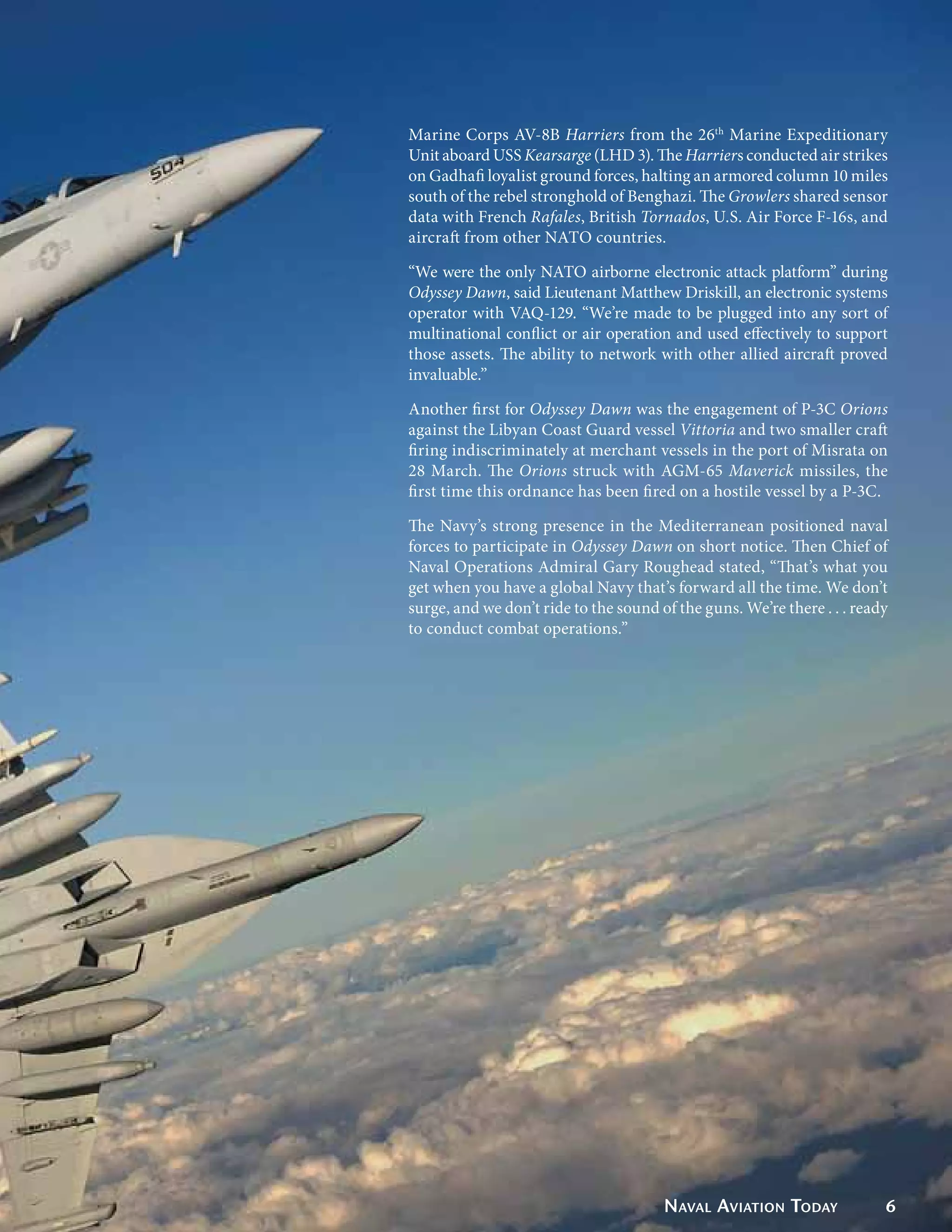 Marine Corps AV-8B Harriers from the 26th Marine Expeditionary
Unit aboard USS Kearsarge (LHD 3). The Harriers conducted air strikes
on Gadhafi loyalist ground forces, halting an armored column 10 miles
south of the rebel stronghold of Benghazi. The Growlers shared sensor
data with French Rafales, British Tornados, U.S. Air Force F-16s, and
aircraft from other NATO countries.

“We were the only NATO airborne electronic attack platform” during
Odyssey Dawn, said Lieutenant Matthew Driskill, an electronic systems
operator with VAQ-129. “We’re made to be plugged into any sort of
multinational conflict or air operation and used effectively to support
those assets. The ability to network with other allied aircraft proved
invaluable.”

Another first for Odyssey Dawn was the engagement of P-3C Orions
against the Libyan Coast Guard vessel Vittoria and two smaller craft
firing indiscriminately at merchant vessels in the port of Misrata on
28 March. The Orions struck with AGM-65 Maverick missiles, the
first time this ordnance has been fired on a hostile vessel by a P-3C.

The Navy’s strong presence in the Mediterranean positioned naval
forces to participate in Odyssey Dawn on short notice. Then Chief of
Naval Operations Admiral Gary Roughead stated, “That’s what you
get when you have a global Navy that’s forward all the time. We don’t
surge, and we don’t ride to the sound of the guns. We’re there . . . ready
to conduct combat operations.”




                                       Naval Aviation Today              6
 