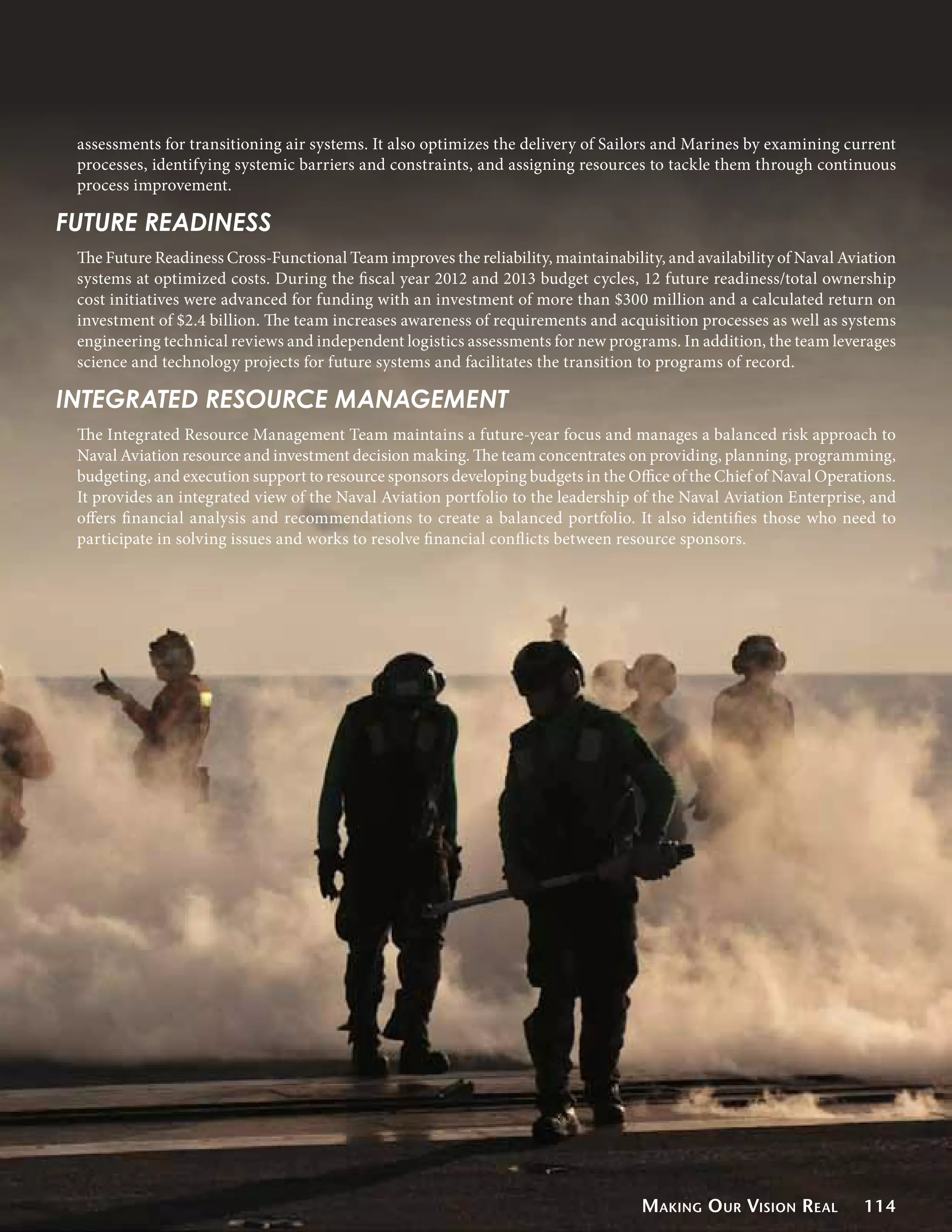 assessments for transitioning air systems. It also optimizes the delivery of Sailors and Marines by examining current
 processes, identifying systemic barriers and constraints, and assigning resources to tackle them through continuous
 process improvement.

FUTURE READINESS
 The Future Readiness Cross-Functional Team improves the reliability, maintainability, and availability of Naval Aviation
 systems at optimized costs. During the fiscal year 2012 and 2013 budget cycles, 12 future readiness/total ownership
 cost initiatives were advanced for funding with an investment of more than $300 million and a calculated return on
 investment of $2.4 billion. The team increases awareness of requirements and acquisition processes as well as systems
 engineering technical reviews and independent logistics assessments for new programs. In addition, the team leverages
 science and technology projects for future systems and facilitates the transition to programs of record.

INTEGRATED RESOURCE MANAGEMENT
 The Integrated Resource Management Team maintains a future-year focus and manages a balanced risk approach to
 Naval Aviation resource and investment decision making. The team concentrates on providing, planning, programming,
 budgeting, and execution support to resource sponsors developing budgets in the Office of the Chief of Naval Operations.
 It provides an integrated view of the Naval Aviation portfolio to the leadership of the Naval Aviation Enterprise, and
 offers financial analysis and recommendations to create a balanced portfolio. It also identifies those who need to
 participate in solving issues and works to resolve financial conflicts between resource sponsors.




                                                                                   Making O ur Vision Real          114
 
