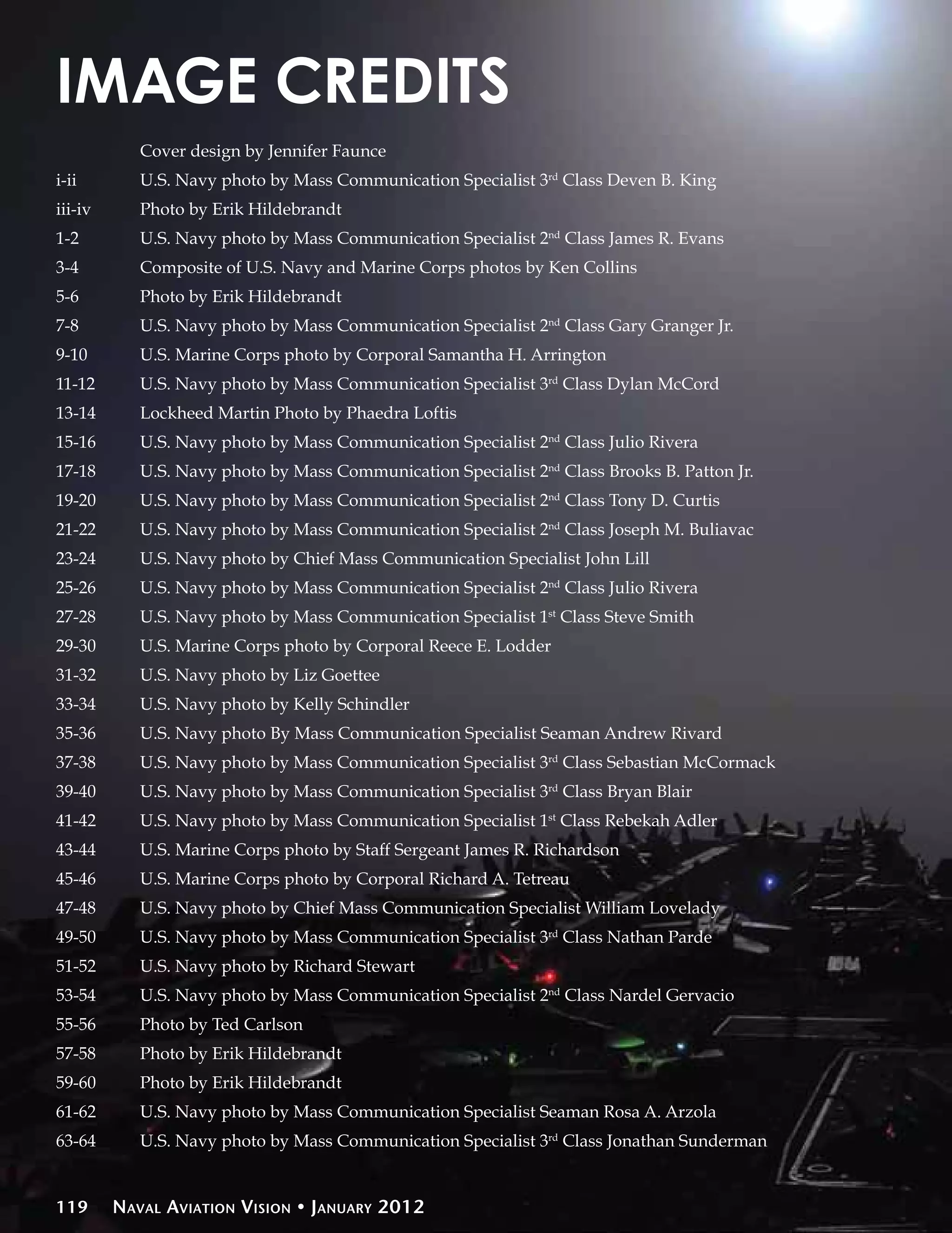 IMAGE CREDITS
	        	   Cover design by Jennifer Faunce
i-ii	    	   U.S. Navy photo by Mass Communication Specialist 3rd Class Deven B. King
i
 ii-iv	 	   Photo by Erik Hildebrandt
1-2	     	   U.S. Navy photo by Mass Communication Specialist 2nd Class James R. Evans
3-4	     	   Composite of U.S. Navy and Marine Corps photos by Ken Collins
5-6	     	   Photo by Erik Hildebrandt
7-8	     	   U.S. Navy photo by Mass Communication Specialist 2nd Class Gary Granger Jr.
9-10	    	   U.S. Marine Corps photo by Corporal Samantha H. Arrington
11-12	 	     U.S. Navy photo by Mass Communication Specialist 3rd Class Dylan McCord
13-14	 	     Lockheed Martin Photo by Phaedra Loftis
15-16	 	     U.S. Navy photo by Mass Communication Specialist 2nd Class Julio Rivera
17-18	 	     U.S. Navy photo by Mass Communication Specialist 2nd Class Brooks B. Patton Jr.
19-20	 	     U.S. Navy photo by Mass Communication Specialist 2nd Class Tony D. Curtis
21-22	 	     U.S. Navy photo by Mass Communication Specialist 2nd Class Joseph M. Buliavac
23-24	 	     U.S. Navy photo by Chief Mass Communication Specialist John Lill
25-26	 	     U.S. Navy photo by Mass Communication Specialist 2nd Class Julio Rivera
27-28	 	     U.S. Navy photo by Mass Communication Specialist 1st Class Steve Smith
29-30	 	     U.S. Marine Corps photo by Corporal Reece E. Lodder
31-32	 	     U.S. Navy photo by Liz Goettee
33-34	 	     U.S. Navy photo by Kelly Schindler
35-36	 	     U.S. Navy photo By Mass Communication Specialist Seaman Andrew Rivard
37-38	 	     U.S. Navy photo by Mass Communication Specialist 3rd Class Sebastian McCormack
39-40	 	     U.S. Navy photo by Mass Communication Specialist 3rd Class Bryan Blair
41-42	 	     U.S. Navy photo by Mass Communication Specialist 1st Class Rebekah Adler
43-44	 	     U.S. Marine Corps photo by Staff Sergeant James R. Richardson
45-46	 	     U.S. Marine Corps photo by Corporal Richard A. Tetreau
47-48	 	     U.S. Navy photo by Chief Mass Communication Specialist William Lovelady	 	        	
49-50	 	     U.S. Navy photo by Mass Communication Specialist 3rd Class Nathan Parde
51-52	 	     U.S. Navy photo by Richard Stewart
53-54	 	     U.S. Navy photo by Mass Communication Specialist 2nd Class Nardel Gervacio
55-56	 	     Photo by Ted Carlson
57-58	 	     Photo by Erik Hildebrandt
59-60	 	     Photo by Erik Hildebrandt
61-62	 	     U.S. Navy photo by Mass Communication Specialist Seaman Rosa A. Arzola
63-64	 	     U.S. Navy photo by Mass Communication Specialist 3rd Class Jonathan Sunderman


119      Naval Aviation Vision • January 2012
 