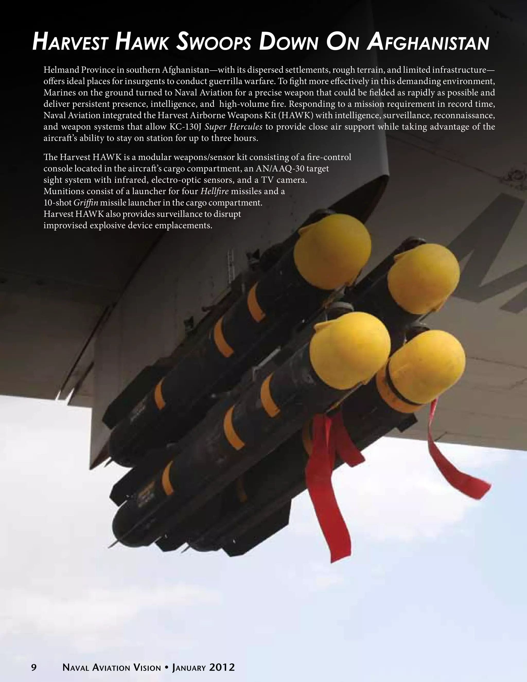 Harvest Hawk Swoops Down On Afghanistan
    Helmand Province in southern Afghanistan—with its dispersed settlements, rough terrain, and limited infrastructure—
    offers ideal places for insurgents to conduct guerrilla warfare. To fight more effectively in this demanding environment,
    Marines on the ground turned to Naval Aviation for a precise weapon that could be fielded as rapidly as possible and
    deliver persistent presence, intelligence, and high-volume fire. Responding to a mission requirement in record time,
    Naval Aviation integrated the Harvest Airborne Weapons Kit (HAWK) with intelligence, surveillance, reconnaissance,
    and weapon systems that allow KC-130J Super Hercules to provide close air support while taking advantage of the
    aircraft’s ability to stay on station for up to three hours.

    The Harvest HAWK is a modular weapons/sensor kit consisting of a fire-control
    console located in the aircraft’s cargo compartment, an AN/AAQ-30 target
    sight system with infrared, electro-optic sensors, and a TV camera.
    Munitions consist of a launcher for four Hellfire missiles and a
    10-shot Griffin missile launcher in the cargo compartment.
    Harvest HAWK also provides surveillance to disrupt
    improvised explosive device emplacements.




9        Naval Aviation Vision • January 2012
 