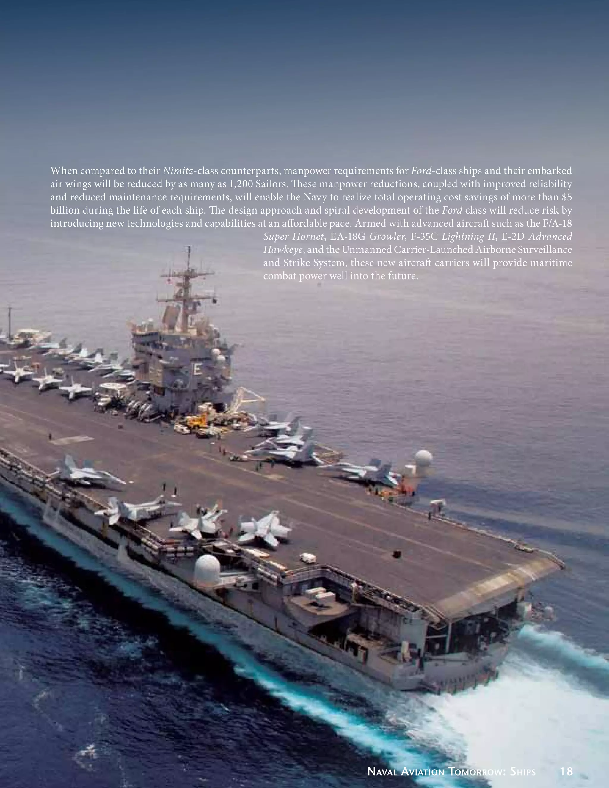 When compared to their Nimitz-class counterparts, manpower requirements for Ford-class ships and their embarked
air wings will be reduced by as many as 1,200 Sailors. These manpower reductions, coupled with improved reliability
and reduced maintenance requirements, will enable the Navy to realize total operating cost savings of more than $5
billion during the life of each ship. The design approach and spiral development of the Ford class will reduce risk by
introducing new technologies and capabilities at an affordable pace. Armed with advanced aircraft such as the F/A-18
                                                  Super Hornet, EA-18G Growler, F-35C Lightning II, E-2D Advanced
                                                  Hawkeye, and the Unmanned Carrier-Launched Airborne Surveillance
                                                  and Strike System, these new aircraft carriers will provide maritime
                                                  combat power well into the future.




                                                                       Naval Aviation Tomorrow: Ships              18
 