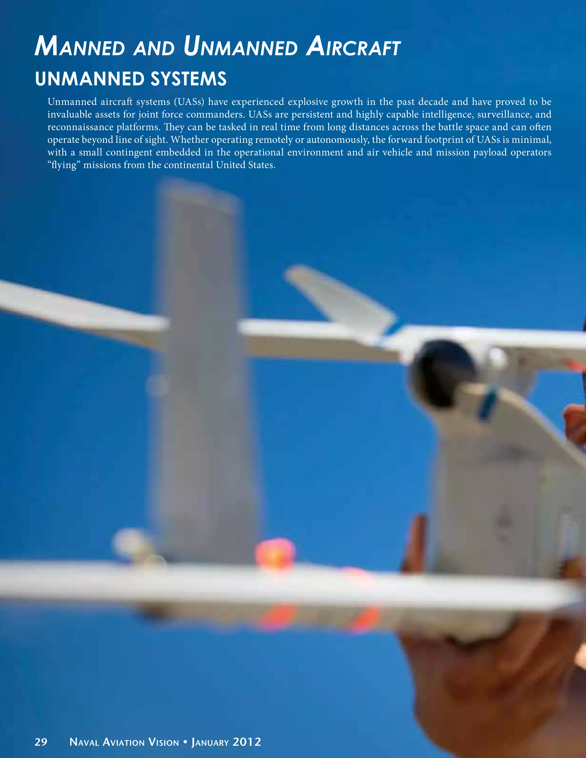 Manned and Unmanned Aircraft
UNMANNED SYSTEMS
 Unmanned aircraft systems (UASs) have experienced explosive growth in the past decade and have proved to be
 invaluable assets for joint force commanders. UASs are persistent and highly capable intelligence, surveillance, and
 reconnaissance platforms. They can be tasked in real time from long distances across the battle space and can often
 operate beyond line of sight. Whether operating remotely or autonomously, the forward footprint of UASs is minimal,
 with a small contingent embedded in the operational environment and air vehicle and mission payload operators
 “flying” missions from the continental United States.




29    Naval Aviation Vision • January 2012
 