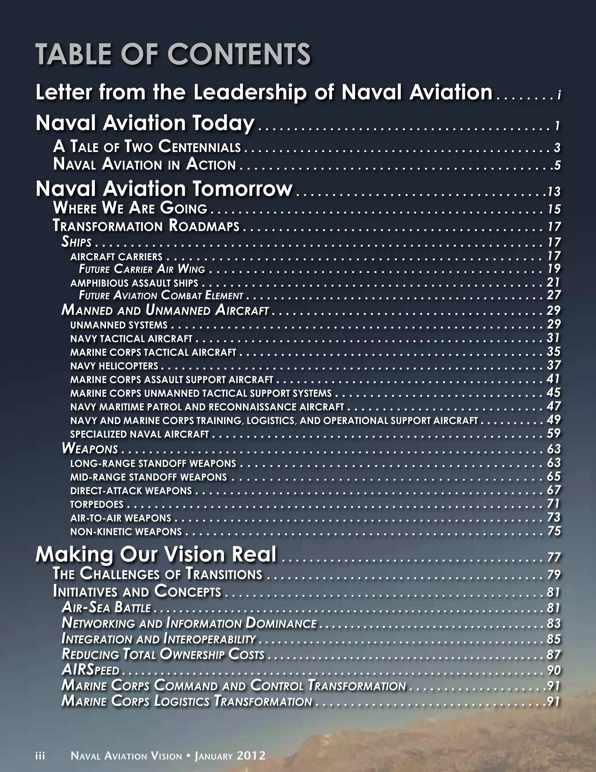 Table of Contents
Letter from the Leadership of Naval Aviation . . . . . . . . i
Naval Aviation Today . . . . . . . . . . . . . . . . . . . . . . . . . . . . . . . . . . . . . . . . . 1
      A Tale of Two Centennials . . . . . . . . . . . . . . . . . . . . . . . . . . . . . . . . . . . . . . . . . . . . 3
      Naval Aviation in Action . . . . . . . . . . . . . . . . . . . . . . . . . . . . . . . . . . . . . . . . . . .5
Naval Aviation Tomorrow . . . . . . . . . . . . . . . . . . . . . . . . . . . . . . . . . . .13
      Where We Are Going . . . . . . . . . . . . . . . . . . . . . . . . . . . . . . . . . . . . . . . . . . . . . . . . 15
      Transformation Roadmaps . . . . . . . . . . . . . . . . . . . . . . . . . . . . . . . . . . . . . . . . . . 17
        Ships . . . . . . . . . . . . . . . . . . . . . . . . . . . . . . . . . . . . . . . . . . . . . . . . . . . . . . . . . . . . . . . 17
          Aircraft Carriers   . . . . . . . . . . . . . . . . . . . . . . . . . . . . . . . . . . . . . . . . . . . . . . . . . . 17
           Future Carrier Air Wing . . . . . . . . . . . . . . . . . . . . . . . . . . . . . . . . . . . . . . . . . . . . . 19
         Amphibious Assault Ships . . . . . . . . . . . . . . . . . . . . . . . . . . . . . . . . . . . . . . . . . . . . . . . . 21
           Future Aviation Combat Element . . . . . . . . . . . . . . . . . . . . . . . . . . . . . . . . . . . . . . . . . . . 27
        Manned and Unmanned Aircraft . . . . . . . . . . . . . . . . . . . . . . . . . . . . . . . . . . . . . . . 29
         Unmanned Systems . . . . . . . . . . . . . . . . . . . . . . . . . . . . . . . . . . . . . . . . . . . . . . . . . . . . . 29
         Navy Tactical Aircraft . . . . . . . . . . . . . . . . . . . . . . . . . . . . . . . . . . . . . . . . . . . . . . . . . . 31
         Marine Corps Tactical Aircraft . . . . . . . . . . . . . . . . . . . . . . . . . . . . . . . . . . . . . . . . . . . . 35
         Navy Helicopters . . . . . . . . . . . . . . . . . . . . . . . . . . . . . . . . . . . . . . . . . . . . . . . . . . . . . . . 37
         Marine Corps Assault Support Aircraft . . . . . . . . . . . . . . . . . . . . . . . . . . . . . . . . . . . . . . . 41
         MARINE CORPS UNMANNED TACTICAL SUPPORT SYSTEMS . . . . . . . . . . . . . . . . . . . . . . . . . . . . . . 45
         Navy Maritime Patrol and Reconnaissance Aircraft . . . . . . . . . . . . . . . . . . . . . . . . . . . . 47
         Navy and Marine Corps Training, Logistics, and Operational Support Aircraft . . . . . . . . . . 49
         Specialized Naval Aircraft . . . . . . . . . . . . . . . . . . . . . . . . . . . . . . . . . . . . . . . . . . . . . . . . 59
        Weapons . . . . . . . . . . . . . . . . . . . . . . . . . . . . . . . . . . . . . . . . . . . . . . . . . . . . . . . . . . . . . 63
         Long-Range Standoff Weapons . . . . . . . . . . . . . . . . . . . . . . . . . . . . . . . . . . . . . . . . . 63
         Mid-Range Standoff Weapons . . . . . . . . . . . . . . . . . . . . . . . . . . . . . . . . . . . . . . . . . 65
         Direct-Attack Weapons . . . . . . . . . . . . . . . . . . . . . . . . . . . . . . . . . . . . . . . . . . . . . . . . . . 67
         Torpedoes . . . . . . . . . . . . . . . . . . . . . . . . . . . . . . . . . . . . . . . . . . . . . . . . . . . . . . . . . . . . 71
         Air-to-Air Weapons . . . . . . . . . . . . . . . . . . . . . . . . . . . . . . . . . . . . . . . . . . . . . . . . . . . . . 73
         Non-Kinetic Weapons . . . . . . . . . . . . . . . . . . . . . . . . . . . . . . . . . . . . . . . . . . . . . . . . . . . 75

Making Our Vision Real . . . . . . . . . . . . . . . . . . . . . . . . . . . . . . . . . . . . . . 77
      The Challenges of Transitions . . . . . . . . . . . . . . . . . . . . . . . . . . . . . . . . . . . . . . . . 79
      Initiatives and Concepts . . . . . . . . . . . . . . . . . . . . . . . . . . . . . . . . . . . . . . . . . . . . . . 81
        Air-Sea Battle . . . . . . . . . . . . . . . . . . . . . . . . . . . . . . . . . . . . . . . . . . . . . . . . . . . . . . . . . . . . . 81
        Networking and Information Dominance . . . . . . . . . . . . . . . . . . . . . . . . . . . . . . . . . . . . 83
        Integration and Interoperability . . . . . . . . . . . . . . . . . . . . . . . . . . . . . . . . . . . . . . . . . . . . . 85
        Reducing Total Ownership Costs . . . . . . . . . . . . . . . . . . . . . . . . . . . . . . . . . . . . . . . . . . . . 87
        AIRSpeed . . . . . . . . . . . . . . . . . . . . . . . . . . . . . . . . . . . . . . . . . . . . . . . . . . . . . . . . . . . . . . . . . . 90
        Marine Corps Command and Control Transformation . . . . . . . . . . . . . . . . . . . .91
        Marine Corps Logistics Transformation . . . . . . . . . . . . . . . . . . . . . . . . . . . . . . . . .91


iii       Naval Aviation Vision • January 2012
 