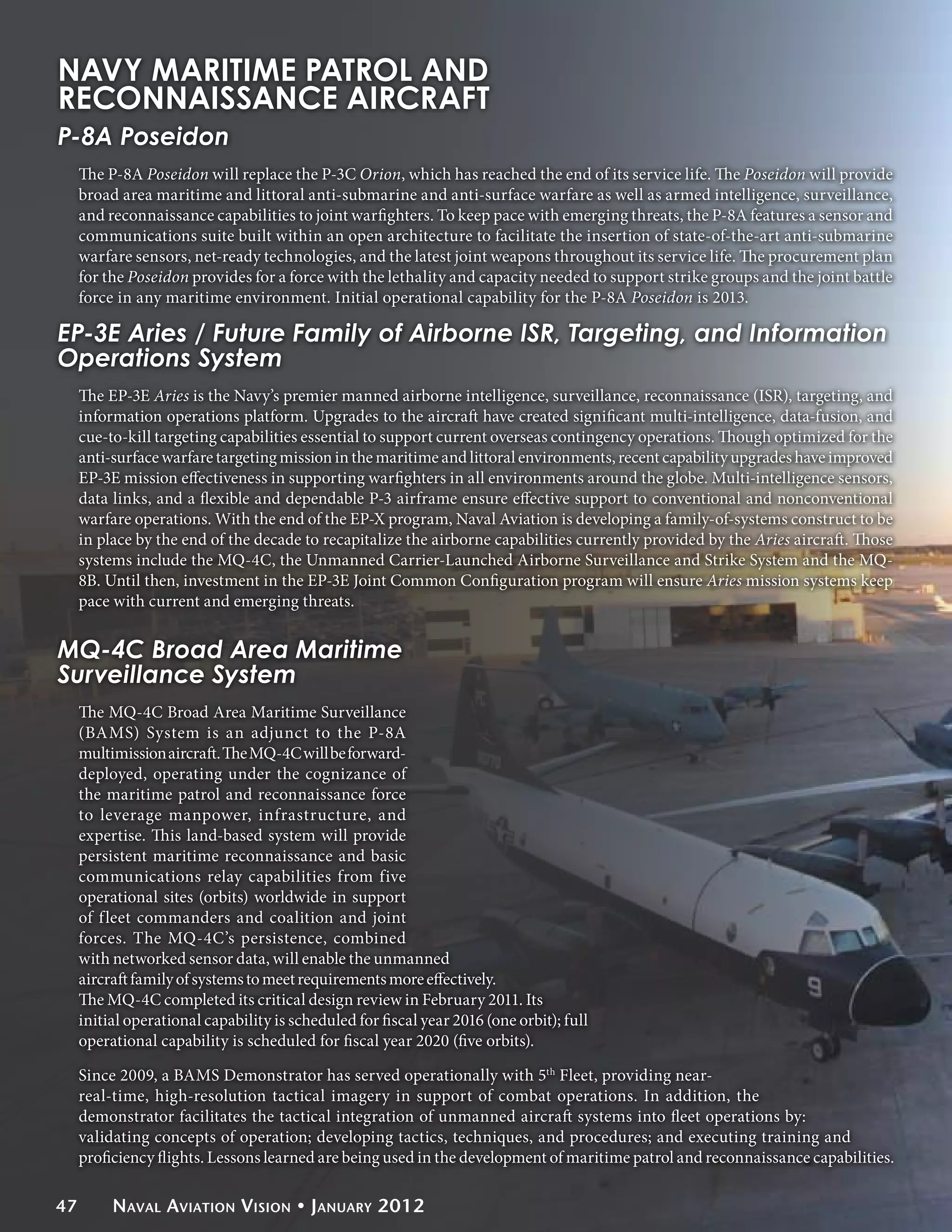 NAVY MARITIME PATROL AND
RECONNAISSANCE AIRCRAFT
P-8A Poseidon
     The P-8A Poseidon will replace the P-3C Orion, which has reached the end of its service life. The Poseidon will provide
     broad area maritime and littoral anti-submarine and anti-surface warfare as well as armed intelligence, surveillance,
     and reconnaissance capabilities to joint warfighters. To keep pace with emerging threats, the P-8A features a sensor and
     communications suite built within an open architecture to facilitate the insertion of state-of-the-art anti-submarine
     warfare sensors, net-ready technologies, and the latest joint weapons throughout its service life. The procurement plan
     for the Poseidon provides for a force with the lethality and capacity needed to support strike groups and the joint battle
     force in any maritime environment. Initial operational capability for the P-8A Poseidon is 2013.

EP-3E Aries / Future Family of Airborne ISR, Targeting, and Information
Operations System
     The EP-3E Aries is the Navy’s premier manned airborne intelligence, surveillance, reconnaissance (ISR), targeting, and
     information operations platform. Upgrades to the aircraft have created significant multi-intelligence, data-fusion, and
     cue-to-kill targeting capabilities essential to support current overseas contingency operations. Though optimized for the
     anti-surface warfare targeting mission in the maritime and littoral environments, recent capability upgrades have improved
     EP-3E mission effectiveness in supporting warfighters in all environments around the globe. Multi-intelligence sensors,
     data links, and a flexible and dependable P-3 airframe ensure effective support to conventional and nonconventional
     warfare operations. With the end of the EP-X program, Naval Aviation is developing a family-of-systems construct to be
     in place by the end of the decade to recapitalize the airborne capabilities currently provided by the Aries aircraft. Those
     systems include the MQ-4C, the Unmanned Carrier-Launched Airborne Surveillance and Strike System and the MQ-
     8B. Until then, investment in the EP-3E Joint Common Configuration program will ensure Aries mission systems keep
     pace with current and emerging threats.


MQ-4C Broad Area Maritime
Surveillance System
     The MQ-4C Broad Area Maritime Surveillance
     (BAMS) System is an adjunct to the P-8A
     multimission aircraft. The MQ-4C will be forward-
     deployed, operating under the cognizance of
     the maritime patrol and reconnaissance force
     to leverage manpower, infrastructure, and
     expertise. This land-based system will provide
     persistent maritime reconnaissance and basic
     communications relay capabilities from five
     operational sites (orbits) worldwide in support
     of fleet commanders and coalition and joint
     forces. The MQ-4C’s persistence, combined
     with networked sensor data, will enable the unmanned
     aircraft family of systems to meet requirements more effectively.
     The MQ-4C completed its critical design review in February 2011. Its
     initial operational capability is scheduled for fiscal year 2016 (one orbit); full
     operational capability is scheduled for fiscal year 2020 (five orbits).

     Since 2009, a BAMS Demonstrator has served operationally with 5th Fleet, providing near-
     real-time, high-resolution tactical imagery in support of combat operations. In addition, the
     demonstrator facilitates the tactical integration of unmanned aircraft systems into fleet operations by:
     validating concepts of operation; developing tactics, techniques, and procedures; and executing training and
     proficiency flights. Lessons learned are being used in the development of maritime patrol and reconnaissance capabilities.

47        Naval Aviation Vision • January 2012
 