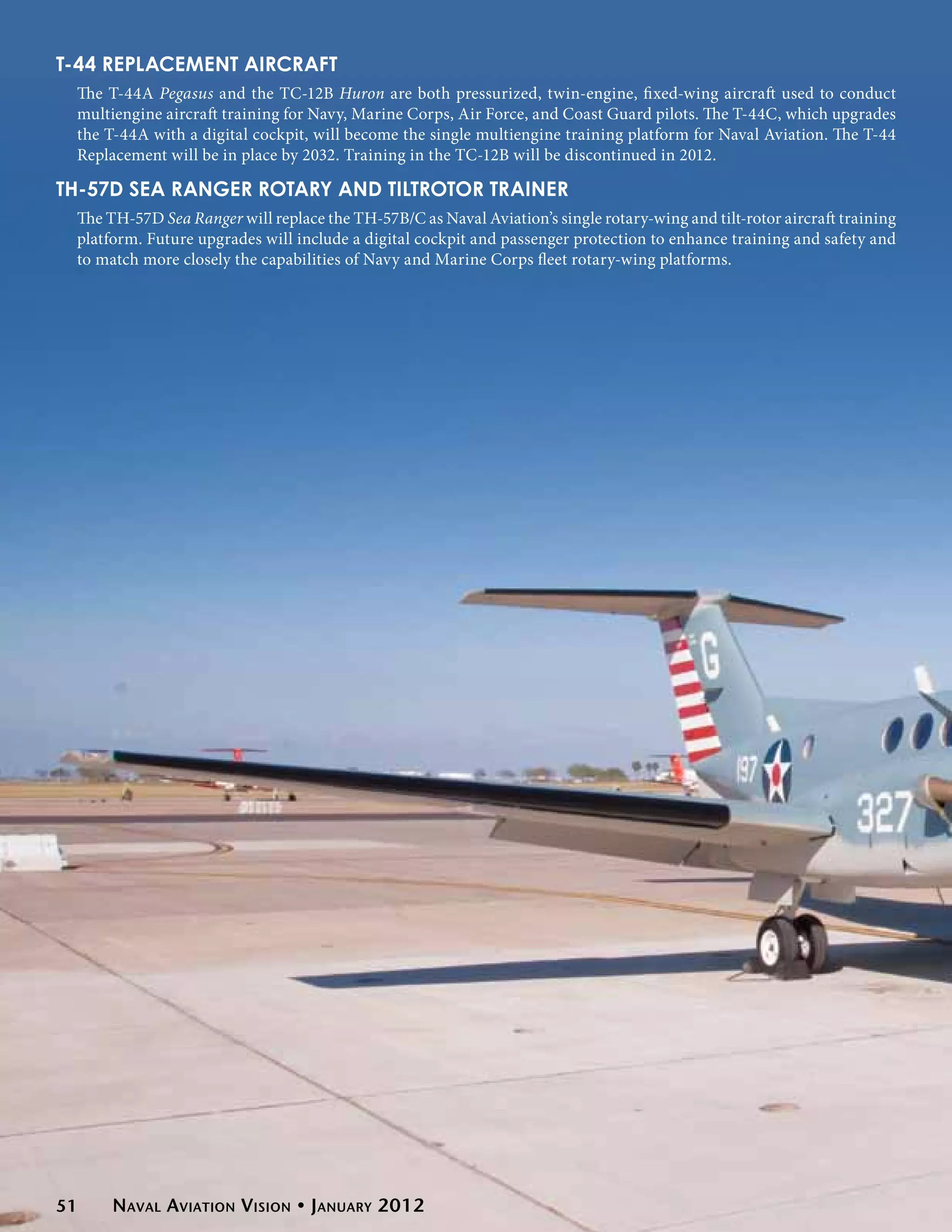 T-44 Replacement Aircraft
 The T-44A Pegasus and the TC-12B Huron are both pressurized, twin-engine, fixed-wing aircraft used to conduct
 multiengine aircraft training for Navy, Marine Corps, Air Force, and Coast Guard pilots. The T-44C, which upgrades
 the T-44A with a digital cockpit, will become the single multiengine training platform for Naval Aviation. The T-44
 Replacement will be in place by 2032. Training in the TC-12B will be discontinued in 2012.

TH-57D Sea Ranger Rotary and Tiltrotor Trainer
 The TH-57D Sea Ranger will replace the TH-57B/C as Naval Aviation’s single rotary-wing and tilt-rotor aircraft training
 platform. Future upgrades will include a digital cockpit and passenger protection to enhance training and safety and
 to match more closely the capabilities of Navy and Marine Corps fleet rotary-wing platforms.




51    Naval Aviation Vision • January 2012
 