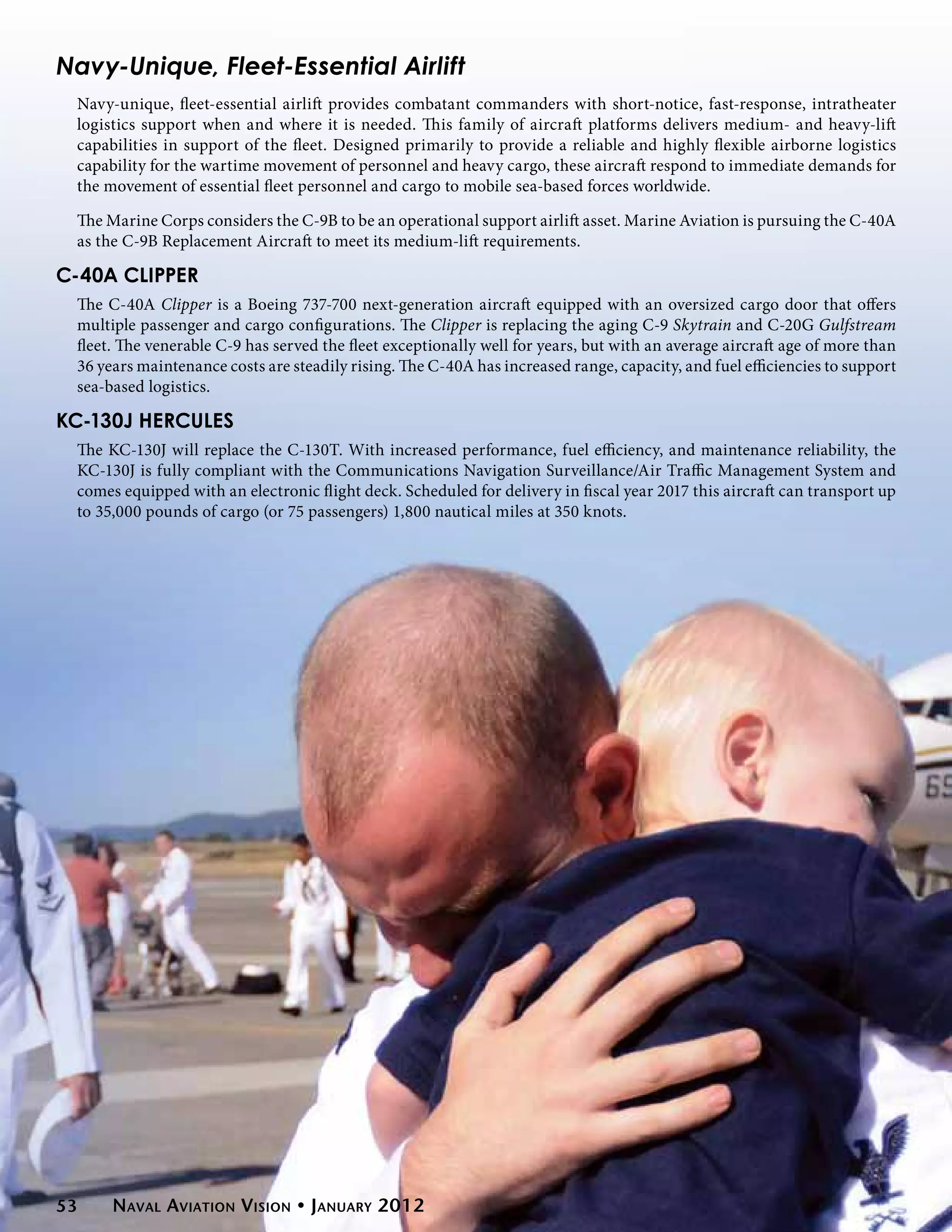 Navy-Unique, Fleet-Essential Airlift
 Navy-unique, fleet-essential airlift provides combatant commanders with short-notice, fast-response, intratheater
 logistics support when and where it is needed. This family of aircraft platforms delivers medium- and heavy-lift
 capabilities in support of the fleet. Designed primarily to provide a reliable and highly flexible airborne logistics
 capability for the wartime movement of personnel and heavy cargo, these aircraft respond to immediate demands for
 the movement of essential fleet personnel and cargo to mobile sea-based forces worldwide.

 The Marine Corps considers the C-9B to be an operational support airlift asset. Marine Aviation is pursuing the C-40A
 as the C-9B Replacement Aircraft to meet its medium-lift requirements.

C-40A Clipper
 The C-40A Clipper is a Boeing 737-700 next-generation aircraft equipped with an oversized cargo door that offers
 multiple passenger and cargo configurations. The Clipper is replacing the aging C-9 Skytrain and C-20G Gulfstream
 fleet. The venerable C-9 has served the fleet exceptionally well for years, but with an average aircraft age of more than
 36 years maintenance costs are steadily rising. The C-40A has increased range, capacity, and fuel efficiencies to support
 sea-based logistics.

KC-130J Hercules
 The KC-130J will replace the C-130T. With increased performance, fuel efficiency, and maintenance reliability, the
 KC-130J is fully compliant with the Communications Navigation Surveillance/Air Traffic Management System and
 comes equipped with an electronic flight deck. Scheduled for delivery in fiscal year 2017 this aircraft can transport up
 to 35,000 pounds of cargo (or 75 passengers) 1,800 nautical miles at 350 knots.




53    Naval Aviation Vision • January 2012
 