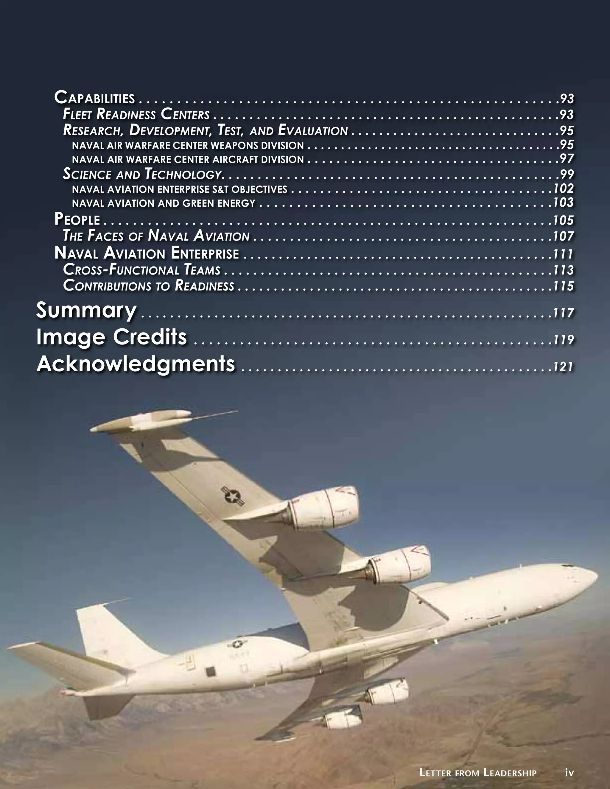 Capabilities . . . . . . . . . . . . . . . . . . . . . . . . . . . . . . . . . . . . . . . . . . . . . . . . . . . . . . .93
      Fleet Readiness Centers . . . . . . . . . . . . . . . . . . . . . . . . . . . . . . . . . . . . . . . . . . . . . . . .93
      Research, Development, Test, and Evaluation . . . . . . . . . . . . . . . . . . . . . . . . . . . . . .95
        Naval Air Warfare Center Weapons Division                 . . . . . . . . . . . . . . . . . . . . . . . . . . . . . . . . . . . . . .95
        Naval Air Warfare Center Aircraft Division                . . . . . . . . . . . . . . . . . . . . . . . . . . . . . . . . . . .97
     Science and Technology. . . . . . . . . . . . . . . . . . . . . . . . . . . . . . . . . . . . . . . . . . . . . . .99
      Naval Aviation Enterprise S&T Objectives . . . . . . . . . . . . . . . . . . . . . . . . . . . . . . . . . . . .102
      Naval Aviation and green Energy . . . . . . . . . . . . . . . . . . . . . . . . . . . . . . . . . . . . . . .103
    People . . . . . . . . . . . . . . . . . . . . . . . . . . . . . . . . . . . . . . . . . . . . . . . . . . . . . . . . . . . . .105
     The Faces of Naval Aviation . . . . . . . . . . . . . . . . . . . . . . . . . . . . . . . . . . . . . . . . .107
    Naval Aviation Enterprise . . . . . . . . . . . . . . . . . . . . . . . . . . . . . . . . . . . . . . . . . . . .111
     Cross-Functional Teams . . . . . . . . . . . . . . . . . . . . . . . . . . . . . . . . . . . . . . . . . . . . .113
     Contributions to Readiness . . . . . . . . . . . . . . . . . . . . . . . . . . . . . . . . . . . . . . . . . . . .115
Summary . . . . . . . . . . . . . . . . . . . . . . . . . . . . . . . . . . . . . . . . . . . . . . . . . . . . . . . .117
Image Credits . . . . . . . . . . . . . . . . . . . . . . . . . . . . . . . . . . . . . . . . . . . . . . .119
Acknowledgments . . . . . . . . . . . . . . . . . . . . . . . . . . . . . . . . . . . . . . . . . . .121




                                                                                                     L etter   from   L eadership           iv
 