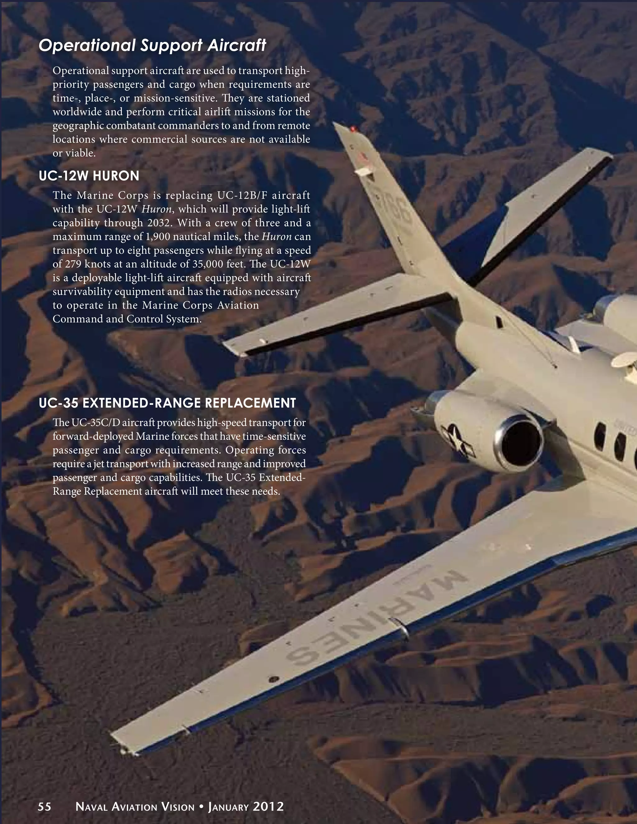 Operational Support Aircraft
     Operational support aircraft are used to transport high-
     priority passengers and cargo when requirements are
     time-, place-, or mission-sensitive. They are stationed
     worldwide and perform critical airlift missions for the
     geographic combatant commanders to and from remote
     locations where commercial sources are not available
     or viable.

UC-12W Huron
     The Marine Corps is replacing UC-12B/F aircraft
     with the UC-12W Huron, which will provide light-lift
     capability through 2032. With a crew of three and a
     maximum range of 1,900 nautical miles, the Huron can
     transport up to eight passengers while flying at a speed
     of 279 knots at an altitude of 35,000 feet. The UC-12W
     is a deployable light-lift aircraft equipped with aircraft
     survivability equipment and has the radios necessary
     to operate in the Marine Corps Aviation
     Command and Control System.




UC-35 Extended-Range Replacement
     The UC-35C/D aircraft provides high-speed transport for
     forward-deployed Marine forces that have time-sensitive
     passenger and cargo requirements. Operating forces
     require a jet transport with increased range and improved
     passenger and cargo capabilities. The UC-35 Extended-
     Range Replacement aircraft will meet these needs.




55        Naval Aviation Vision • January 2012
 