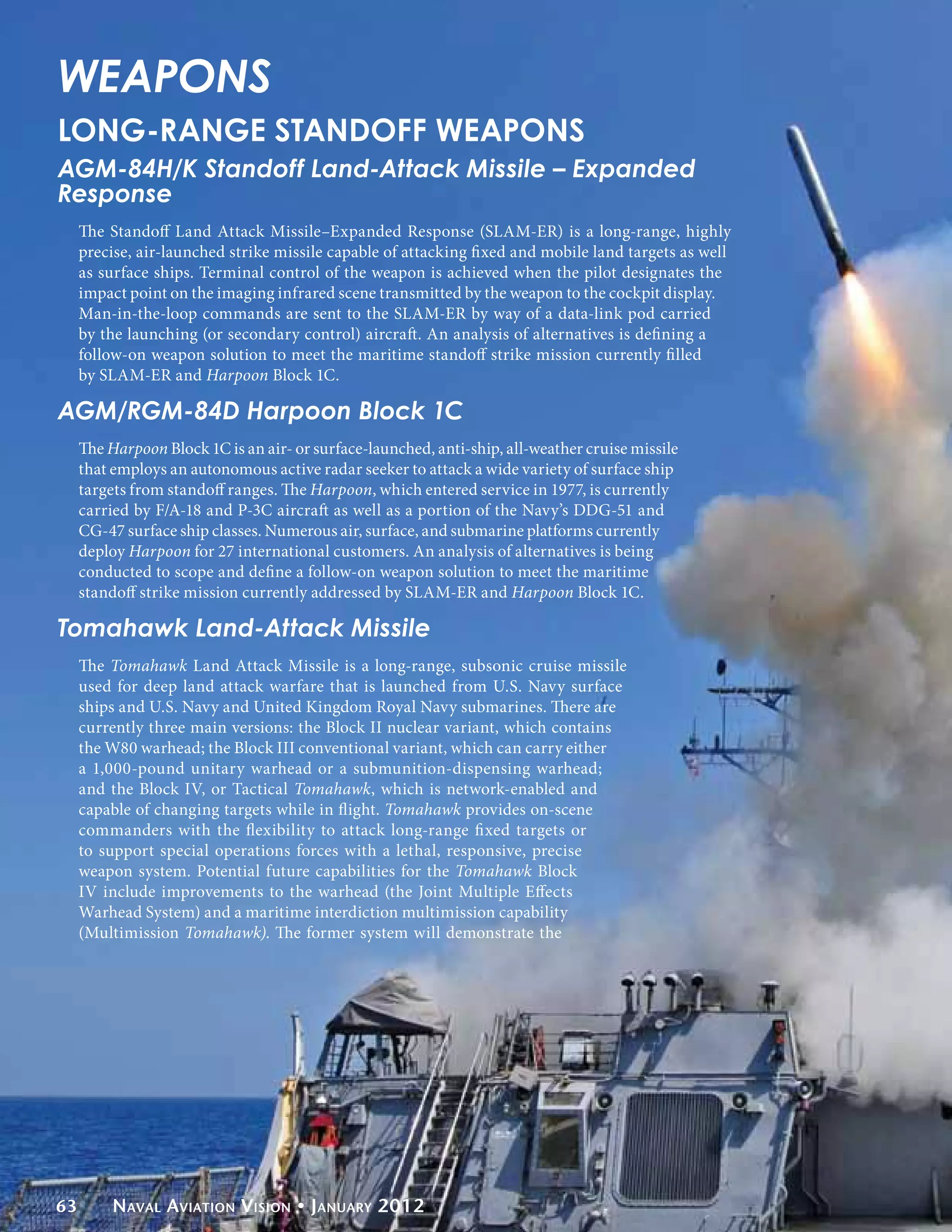 WEAPONS
LONG-RANGE STANDOFF WEAPONS
AGM-84H/K Standoff Land-Attack Missile – Expanded
Response
     The Standoff Land Attack Missile–Expanded Response (SLAM-ER) is a long-range, highly
     precise, air-launched strike missile capable of attacking fixed and mobile land targets as well
     as surface ships. Terminal control of the weapon is achieved when the pilot designates the
     impact point on the imaging infrared scene transmitted by the weapon to the cockpit display.
     Man-in-the-loop commands are sent to the SLAM-ER by way of a data-link pod carried
     by the launching (or secondary control) aircraft. An analysis of alternatives is defining a
     follow-on weapon solution to meet the maritime standoff strike mission currently filled
     by SLAM-ER and Harpoon Block 1C.

AGM/RGM-84D Harpoon Block 1C
     The Harpoon Block 1C is an air- or surface-launched, anti-ship, all-weather cruise missile
     that employs an autonomous active radar seeker to attack a wide variety of surface ship
     targets from standoff ranges. The Harpoon, which entered service in 1977, is currently
     carried by F/A-18 and P-3C aircraft as well as a portion of the Navy’s DDG-51 and
     CG-47 surface ship classes. Numerous air, surface, and submarine platforms currently
     deploy Harpoon for 27 international customers. An analysis of alternatives is being
     conducted to scope and define a follow-on weapon solution to meet the maritime
     standoff strike mission currently addressed by SLAM-ER and Harpoon Block 1C.

Tomahawk Land-Attack Missile
     The Tomahawk Land Attack Missile is a long-range, subsonic cruise missile
     used for deep land attack warfare that is launched from U.S. Navy surface
     ships and U.S. Navy and United Kingdom Royal Navy submarines. There are
     currently three main versions: the Block II nuclear variant, which contains
     the W80 warhead; the Block III conventional variant, which can carry either
     a 1,000-pound unitary warhead or a submunition-dispensing warhead;
     and the Block IV, or Tactical Tomahawk, which is network-enabled and
     capable of changing targets while in flight. Tomahawk provides on-scene
     commanders with the flexibility to attack long-range fixed targets or
     to support special operations forces with a lethal, responsive, precise
     weapon system. Potential future capabilities for the Tomahawk Block
     IV include improvements to the warhead (the Joint Multiple Effects
     Warhead System) and a maritime interdiction multimission capability
     (Multimission Tomahawk). The former system will demonstrate the




63        Naval Aviation Vision • January 2012
 