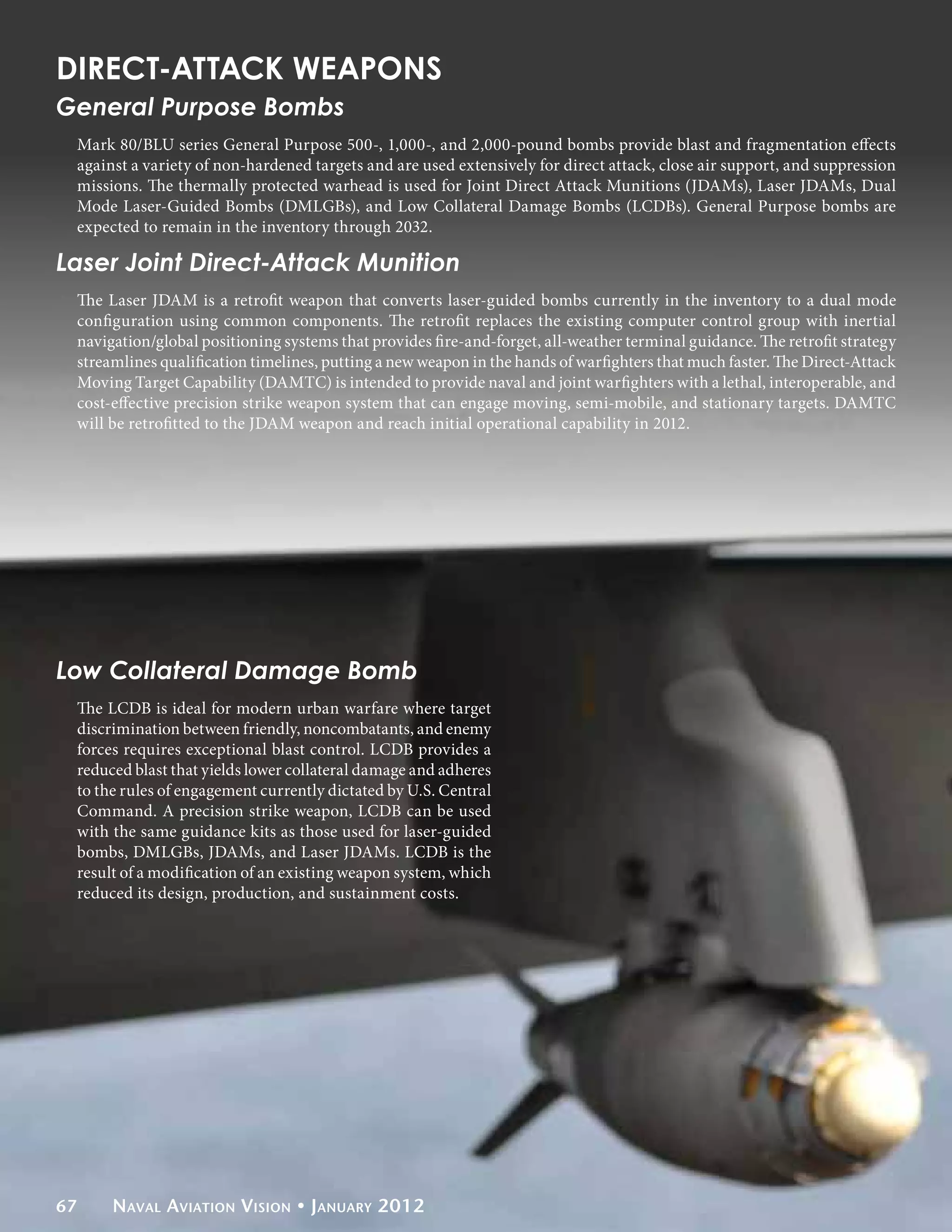 DIRECT-ATTACK WEAPONS
General Purpose Bombs
 Mark 80/BLU series General Purpose 500-, 1,000-, and 2,000-pound bombs provide blast and fragmentation effects
 against a variety of non-hardened targets and are used extensively for direct attack, close air support, and suppression
 missions. The thermally protected warhead is used for Joint Direct Attack Munitions (JDAMs), Laser JDAMs, Dual
 Mode Laser-Guided Bombs (DMLGBs), and Low Collateral Damage Bombs (LCDBs). General Purpose bombs are
 expected to remain in the inventory through 2032.

Laser Joint Direct-Attack Munition
 The Laser JDAM is a retrofit weapon that converts laser-guided bombs currently in the inventory to a dual mode
 configuration using common components. The retrofit replaces the existing computer control group with inertial
 navigation/global positioning systems that provides fire-and-forget, all-weather terminal guidance. The retrofit strategy
 streamlines qualification timelines, putting a new weapon in the hands of warfighters that much faster. The Direct-Attack
 Moving Target Capability (DAMTC) is intended to provide naval and joint warfighters with a lethal, interoperable, and
 cost-effective precision strike weapon system that can engage moving, semi-mobile, and stationary targets. DAMTC
 will be retrofitted to the JDAM weapon and reach initial operational capability in 2012.




Low Collateral Damage Bomb
 The LCDB is ideal for modern urban warfare where target
 discrimination between friendly, noncombatants, and enemy
 forces requires exceptional blast control. LCDB provides a
 reduced blast that yields lower collateral damage and adheres
 to the rules of engagement currently dictated by U.S. Central
 Command. A precision strike weapon, LCDB can be used
 with the same guidance kits as those used for laser-guided
 bombs, DMLGBs, JDAMs, and Laser JDAMs. LCDB is the
 result of a modification of an existing weapon system, which
 reduced its design, production, and sustainment costs.




67    Naval Aviation Vision • January 2012
 