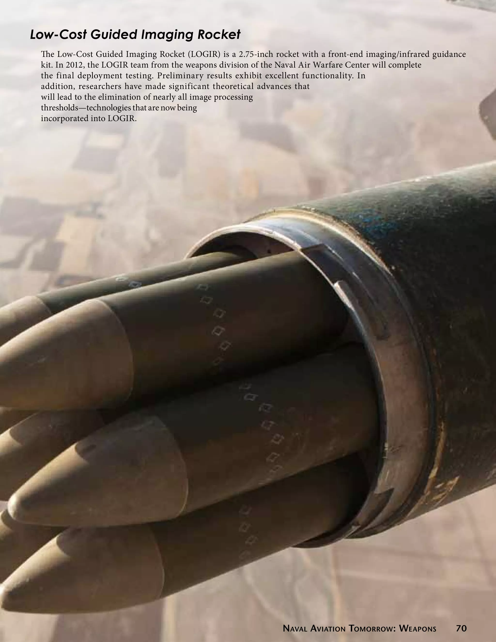 Low-Cost Guided Imaging Rocket
 The Low-Cost Guided Imaging Rocket (LOGIR) is a 2.75-inch rocket with a front-end imaging/infrared guidance
 kit. In 2012, the LOGIR team from the weapons division of the Naval Air Warfare Center will complete
 the final deployment testing. Preliminary results exhibit excellent functionality. In
 addition, researchers have made significant theoretical advances that
 will lead to the elimination of nearly all image processing
 thresholds—technologies that are now being
 incorporated into LOGIR.




                                                             Naval Aviation Tomorrow: Weapons            70
 