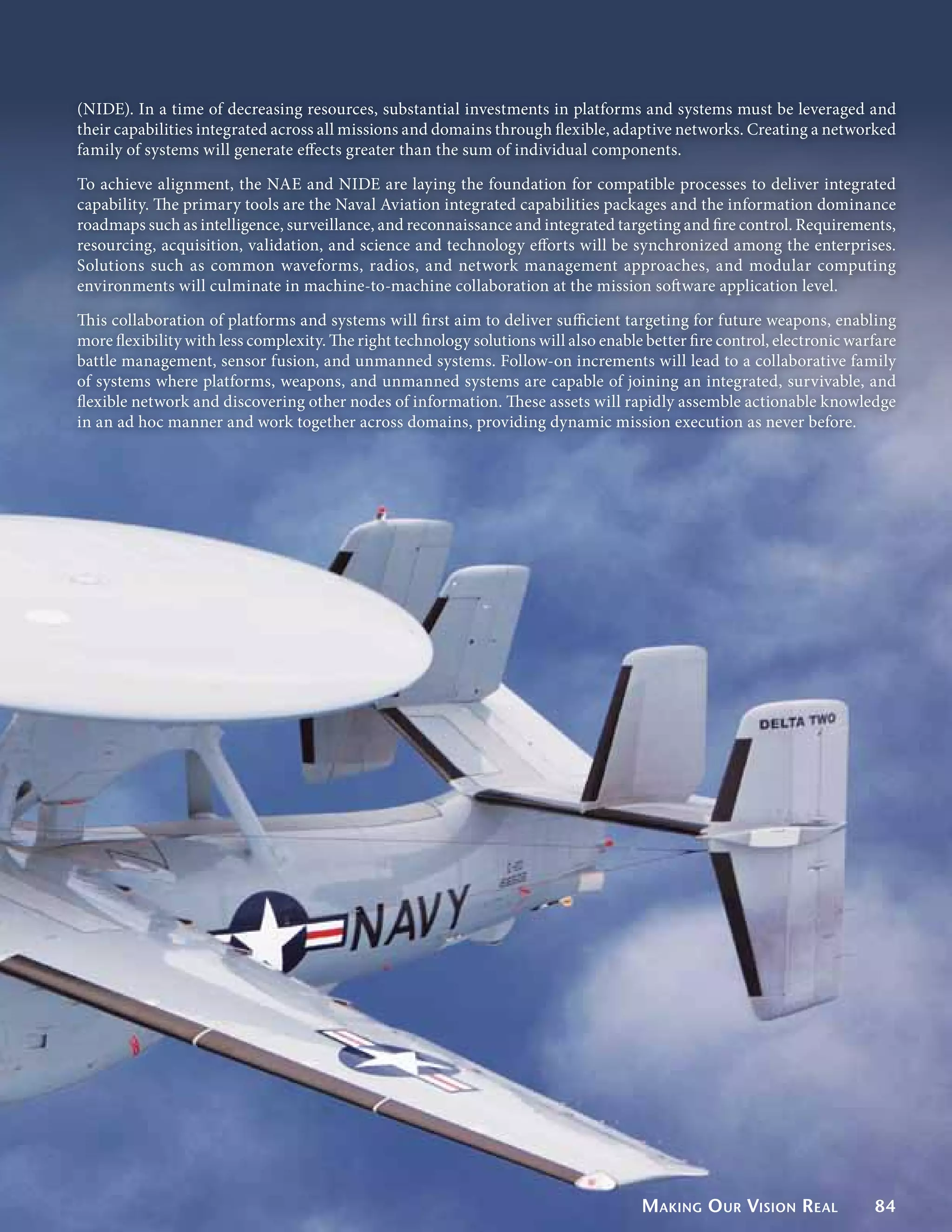 (NIDE). In a time of decreasing resources, substantial investments in platforms and systems must be leveraged and
their capabilities integrated across all missions and domains through flexible, adaptive networks. Creating a networked
family of systems will generate effects greater than the sum of individual components.

To achieve alignment, the NAE and NIDE are laying the foundation for compatible processes to deliver integrated
capability. The primary tools are the Naval Aviation integrated capabilities packages and the information dominance
roadmaps such as intelligence, surveillance, and reconnaissance and integrated targeting and fire control. Requirements,
resourcing, acquisition, validation, and science and technology efforts will be synchronized among the enterprises.
Solutions such as common waveforms, radios, and network management approaches, and modular computing
environments will culminate in machine-to-machine collaboration at the mission software application level.

This collaboration of platforms and systems will first aim to deliver sufficient targeting for future weapons, enabling
more flexibility with less complexity. The right technology solutions will also enable better fire control, electronic warfare
battle management, sensor fusion, and unmanned systems. Follow-on increments will lead to a collaborative family
of systems where platforms, weapons, and unmanned systems are capable of joining an integrated, survivable, and
flexible network and discovering other nodes of information. These assets will rapidly assemble actionable knowledge
in an ad hoc manner and work together across domains, providing dynamic mission execution as never before.




                                                                                      Making O ur Vision Real             84
 