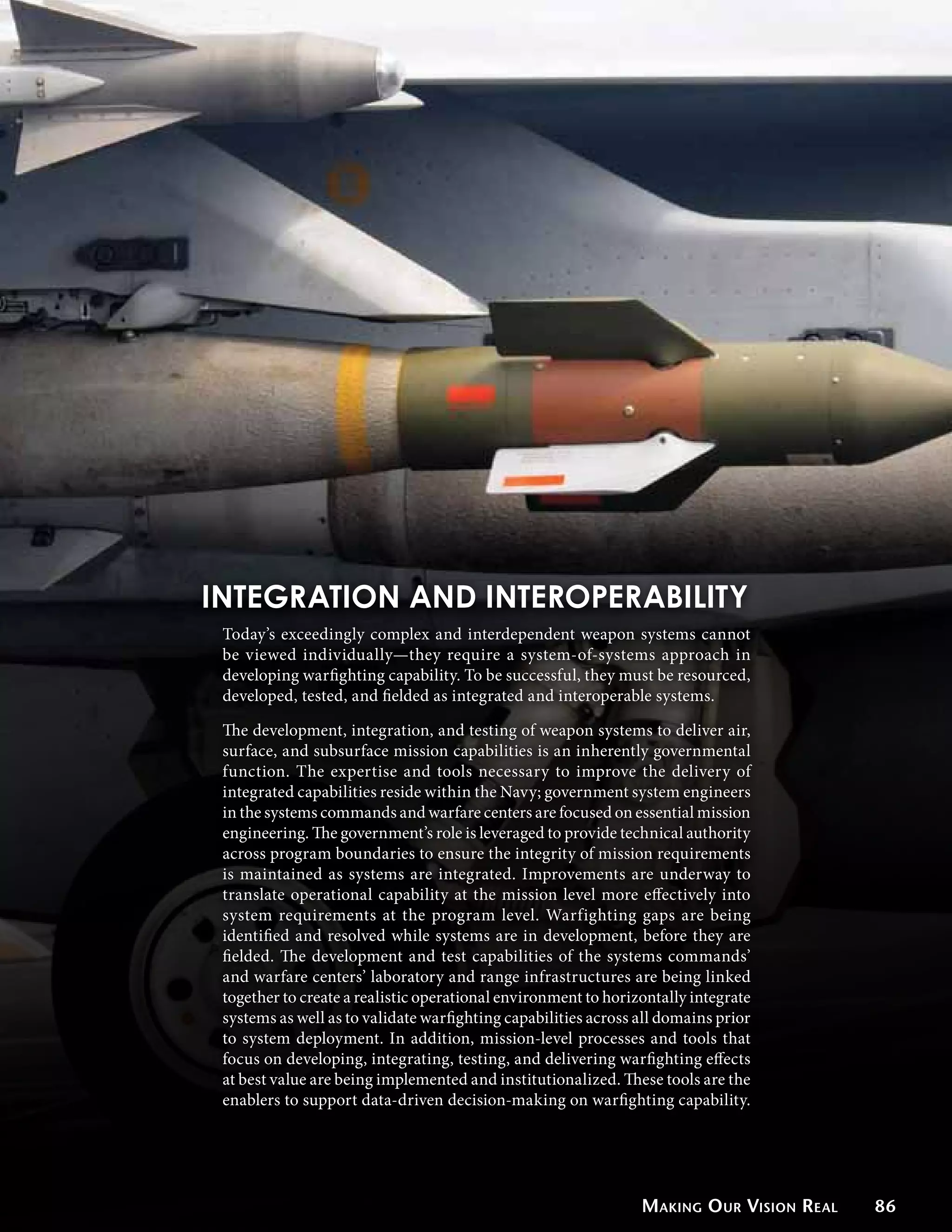 INTEGRATION AND INTEROPERABILITY
 Today’s exceedingly complex and interdependent weapon systems cannot
 be viewed individually—they require a system-of-systems approach in
 developing warfighting capability. To be successful, they must be resourced,
 developed, tested, and fielded as integrated and interoperable systems.

 The development, integration, and testing of weapon systems to deliver air,
 surface, and subsurface mission capabilities is an inherently governmental
 function. The expertise and tools necessary to improve the delivery of
 integrated capabilities reside within the Navy; government system engineers
 in the systems commands and warfare centers are focused on essential mission
 engineering. The government’s role is leveraged to provide technical authority
 across program boundaries to ensure the integrity of mission requirements
 is maintained as systems are integrated. Improvements are underway to
 translate operational capability at the mission level more effectively into
 system requirements at the program level. Warfighting gaps are being
 identified and resolved while systems are in development, before they are
 fielded. The development and test capabilities of the systems commands’
 and warfare centers’ laboratory and range infrastructures are being linked
 together to create a realistic operational environment to horizontally integrate
 systems as well as to validate warfighting capabilities across all domains prior
 to system deployment. In addition, mission-level processes and tools that
 focus on developing, integrating, testing, and delivering warfighting effects
 at best value are being implemented and institutionalized. These tools are the
 enablers to support data-driven decision-making on warfighting capability.




                                                                Making O ur Vision Real   86
 
