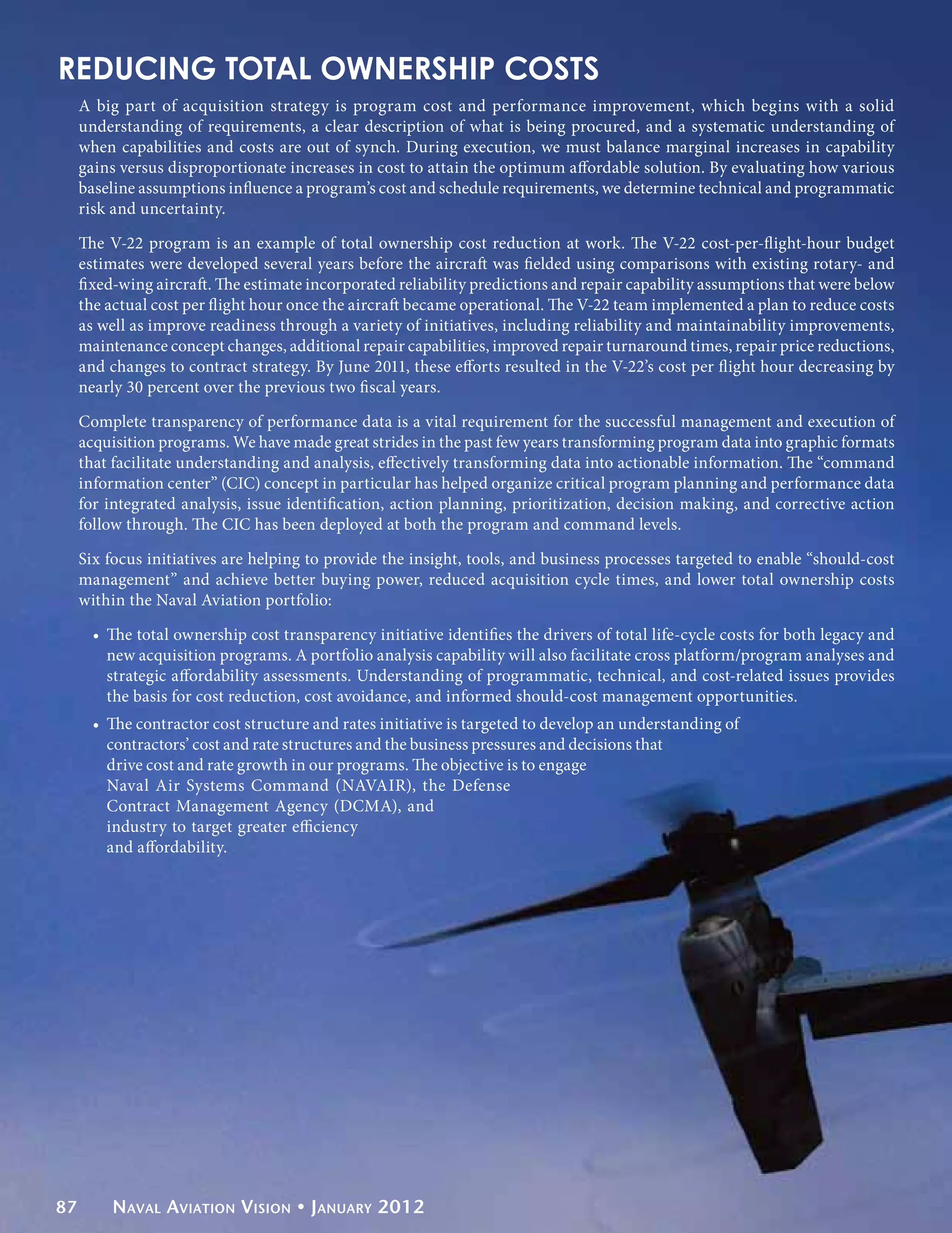 REDUCING TOTAL OWNERSHIP COSTS
     A big part of acquisition strategy is program cost and performance improvement, which begins with a solid
     understanding of requirements, a clear description of what is being procured, and a systematic understanding of
     when capabilities and costs are out of synch. During execution, we must balance marginal increases in capability
     gains versus disproportionate increases in cost to attain the optimum affordable solution. By evaluating how various
     baseline assumptions influence a program’s cost and schedule requirements, we determine technical and programmatic
     risk and uncertainty.

     The V-22 program is an example of total ownership cost reduction at work. The V-22 cost-per-flight-hour budget
     estimates were developed several years before the aircraft was fielded using comparisons with existing rotary- and
     fixed-wing aircraft. The estimate incorporated reliability predictions and repair capability assumptions that were below
     the actual cost per flight hour once the aircraft became operational. The V-22 team implemented a plan to reduce costs
     as well as improve readiness through a variety of initiatives, including reliability and maintainability improvements,
     maintenance concept changes, additional repair capabilities, improved repair turnaround times, repair price reductions,
     and changes to contract strategy. By June 2011, these efforts resulted in the V-22’s cost per flight hour decreasing by
     nearly 30 percent over the previous two fiscal years.

     Complete transparency of performance data is a vital requirement for the successful management and execution of
     acquisition programs. We have made great strides in the past few years transforming program data into graphic formats
     that facilitate understanding and analysis, effectively transforming data into actionable information. The “command
     information center” (CIC) concept in particular has helped organize critical program planning and performance data
     for integrated analysis, issue identification, action planning, prioritization, decision making, and corrective action
     follow through. The CIC has been deployed at both the program and command levels.

     Six focus initiatives are helping to provide the insight, tools, and business processes targeted to enable “should-cost
     management” and achieve better buying power, reduced acquisition cycle times, and lower total ownership costs
     within the Naval Aviation portfolio:

       •	 The total ownership cost transparency initiative identifies the drivers of total life-cycle costs for both legacy and
          new acquisition programs. A portfolio analysis capability will also facilitate cross platform/program analyses and
          strategic affordability assessments. Understanding of programmatic, technical, and cost-related issues provides
          the basis for cost reduction, cost avoidance, and informed should-cost management opportunities.
       •	 The contractor cost structure and rates initiative is targeted to develop an understanding of
          contractors’ cost and rate structures and the business pressures and decisions that
          drive cost and rate growth in our programs. The objective is to engage
          Naval Air Systems Command (NAVAIR), the Defense
          Contract Management Agency (DCMA), and
          industry to target greater efficiency
          and affordability.




87       Naval Aviation Vision • January 2012
 
