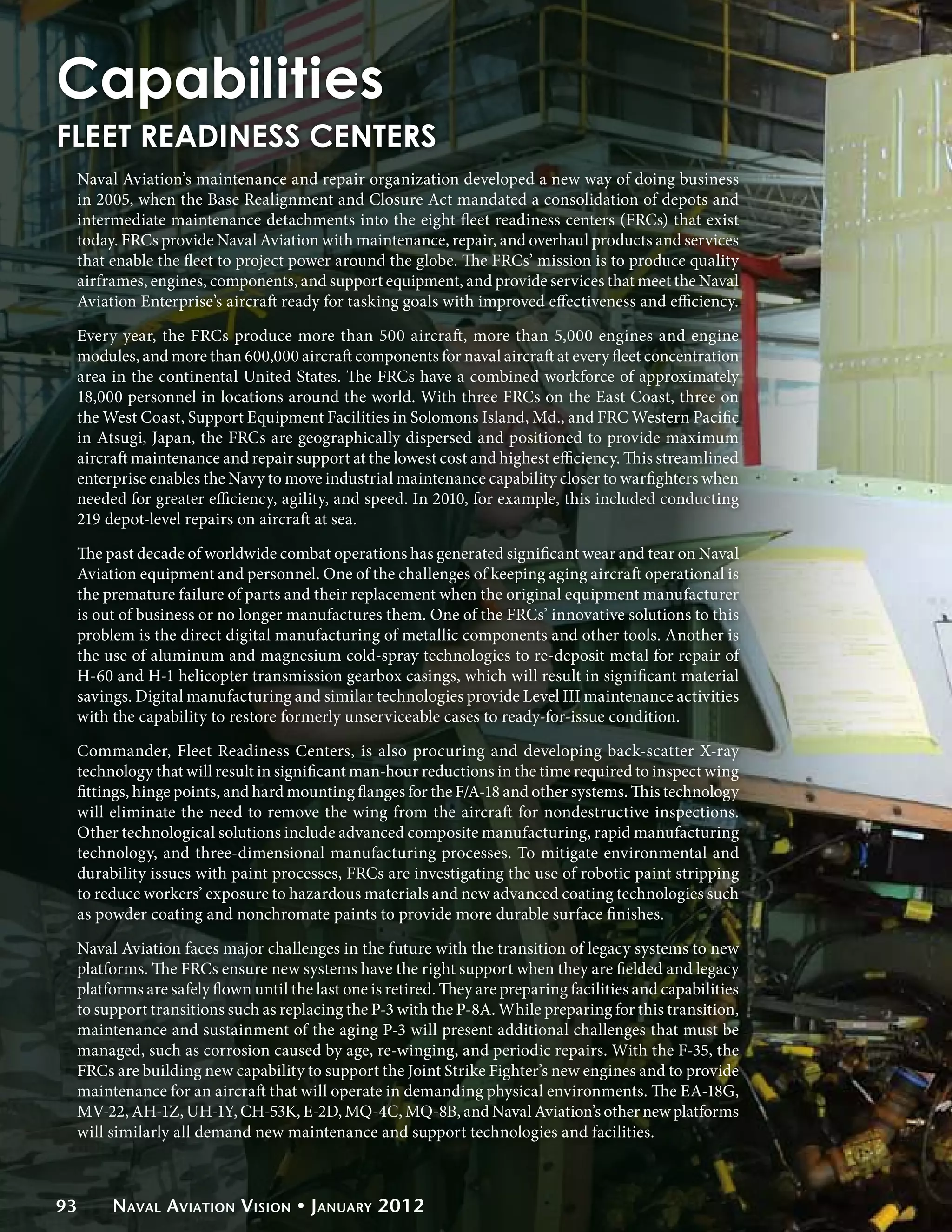 Capabilities
FLEET READINESS CENTERS
 Naval Aviation’s maintenance and repair organization developed a new way of doing business
 in 2005, when the Base Realignment and Closure Act mandated a consolidation of depots and
 intermediate maintenance detachments into the eight fleet readiness centers (FRCs) that exist
 today. FRCs provide Naval Aviation with maintenance, repair, and overhaul products and services
 that enable the fleet to project power around the globe. The FRCs’ mission is to produce quality
 airframes, engines, components, and support equipment, and provide services that meet the Naval
 Aviation Enterprise’s aircraft ready for tasking goals with improved effectiveness and efficiency.

 Every year, the FRCs produce more than 500 aircraft, more than 5,000 engines and engine
 modules, and more than 600,000 aircraft components for naval aircraft at every fleet concentration
 area in the continental United States. The FRCs have a combined workforce of approximately
 18,000 personnel in locations around the world. With three FRCs on the East Coast, three on
 the West Coast, Support Equipment Facilities in Solomons Island, Md., and FRC Western Pacific
 in Atsugi, Japan, the FRCs are geographically dispersed and positioned to provide maximum
 aircraft maintenance and repair support at the lowest cost and highest efficiency. This streamlined
 enterprise enables the Navy to move industrial maintenance capability closer to warfighters when
 needed for greater efficiency, agility, and speed. In 2010, for example, this included conducting
 219 depot-level repairs on aircraft at sea.

 The past decade of worldwide combat operations has generated significant wear and tear on Naval
 Aviation equipment and personnel. One of the challenges of keeping aging aircraft operational is
 the premature failure of parts and their replacement when the original equipment manufacturer
 is out of business or no longer manufactures them. One of the FRCs’ innovative solutions to this
 problem is the direct digital manufacturing of metallic components and other tools. Another is
 the use of aluminum and magnesium cold-spray technologies to re-deposit metal for repair of
 H-60 and H-1 helicopter transmission gearbox casings, which will result in significant material
 savings. Digital manufacturing and similar technologies provide Level III maintenance activities
 with the capability to restore formerly unserviceable cases to ready-for-issue condition.

 Commander, Fleet Readiness Centers, is also procuring and developing back-scatter X-ray
 technology that will result in significant man-hour reductions in the time required to inspect wing
 fittings, hinge points, and hard mounting flanges for the F/A-18 and other systems. This technology
 will eliminate the need to remove the wing from the aircraft for nondestructive inspections.
 Other technological solutions include advanced composite manufacturing, rapid manufacturing
 technology, and three-dimensional manufacturing processes. To mitigate environmental and
 durability issues with paint processes, FRCs are investigating the use of robotic paint stripping
 to reduce workers’ exposure to hazardous materials and new advanced coating technologies such
 as powder coating and nonchromate paints to provide more durable surface finishes.

 Naval Aviation faces major challenges in the future with the transition of legacy systems to new
 platforms. The FRCs ensure new systems have the right support when they are fielded and legacy
 platforms are safely flown until the last one is retired. They are preparing facilities and capabilities
 to support transitions such as replacing the P-3 with the P-8A. While preparing for this transition,
 maintenance and sustainment of the aging P-3 will present additional challenges that must be
 managed, such as corrosion caused by age, re-winging, and periodic repairs. With the F-35, the
 FRCs are building new capability to support the Joint Strike Fighter’s new engines and to provide
 maintenance for an aircraft that will operate in demanding physical environments. The EA-18G,
 MV-22, AH-1Z, UH-1Y, CH-53K, E-2D, MQ-4C, MQ-8B, and Naval Aviation’s other new platforms
 will similarly all demand new maintenance and support technologies and facilities.



93    Naval Aviation Vision • January 2012
 