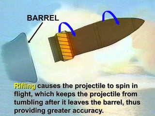 BARREL




Rifling causes the projectile to spin in
flight, which keeps the projectile from
tumbling after it leaves the barrel, thus
providing greater accuracy.
 
