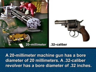 20–millimeter   .32–caliber


A 20-millimeter machine gun has a bore
diameter of 20 millimeters. A .32-caliber
revolver has a bore diameter of .32 inches.
 