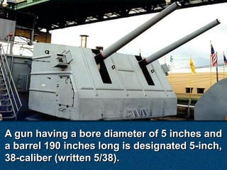 A gun having a bore diameter of 5 inches and
a barrel 190 inches long is designated 5-inch,
38-caliber (written 5/38).
 