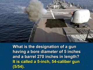 What is the designation of a gun
having a bore diameter of 5 inches
and a barrel 270 inches in length?
It is called a 5-inch, 54-caliber gun
(5/54).
 