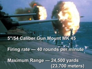5"/54 Caliber Gun Mount MK 45

Firing rate — 40 rounds per minute

Maximum Range — 24,500 yards
                (23,700 meters)
 