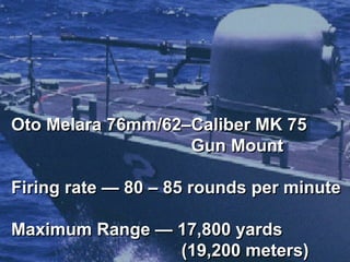 Oto Melara 76mm/62–Caliber MK 75
                   Gun Mount

Firing rate — 80 – 85 rounds per minute

Maximum Range — 17,800 yards
                (19,200 meters)
 