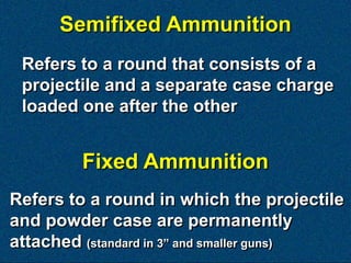 Semifixed Ammunition
 Refers to a round that consists of a
 projectile and a separate case charge
 loaded one after the other


         Fixed Ammunition
Refers to a round in which the projectile
and powder case are permanently
attached (standard in 3‖ and smaller guns)
 