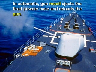 In automatic, gun recoil ejects the
fired powder case and reloads the
gun.
 