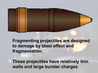 Fragmenting projectiles are designed
to damage by blast effect and
fragmentation.

These projectiles have relatively thin
walls and large burster charges
 