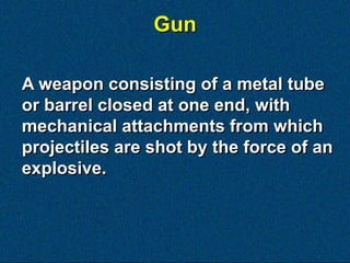 Gun

A weapon consisting of a metal tube
or barrel closed at one end, with
mechanical attachments from which
projectiles are shot by the force of an
explosive.
 