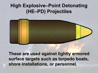 High Explosive–Point Detonating
      (HE–PD) Projectiles




These are used against lightly armored
surface targets such as torpedo boats,
shore installations, or personnel.
 