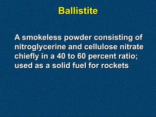 Ballistite

A smokeless powder consisting of
nitroglycerine and cellulose nitrate
chiefly in a 40 to 60 percent ratio;
used as a solid fuel for rockets
 