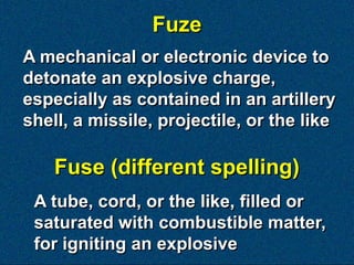 Fuze
A mechanical or electronic device to
detonate an explosive charge,
especially as contained in an artillery
shell, a missile, projectile, or the like

    Fuse (different spelling)
 A tube, cord, or the like, filled or
 saturated with combustible matter,
 for igniting an explosive
 