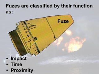Fuzes are classified by their function
as:
                      Fuze




• Impact
• Time
• Proximity
 