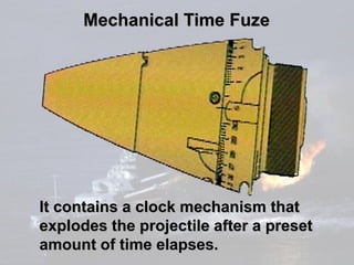 Mechanical Time Fuze




It contains a clock mechanism that
explodes the projectile after a preset
amount of time elapses.
 