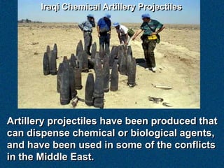 Iraqi Chemical Artillery Projectiles




Artillery projectiles have been produced that
can dispense chemical or biological agents,
and have been used in some of the conflicts
in the Middle East.
 