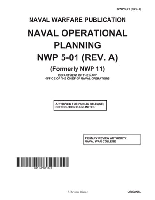 NAVAL WARFARE PUBLICATION
NAVAL OPERATIONAL
PLANNING
NWP 5-01 (REV. A)
(Formerly NWP 11)
DEPARTMENT OF THE NAVY
OFFICE OF THE CHIEF OF NAVAL OPERATIONS
1 (Reverse Blank) ORIGINAL
NWP 5-01 (Rev. A)
PRIMARY REVIEW AUTHORITY:
NAVAL WAR COLLEGE
APPROVED FOR PUBLIC RELEASE;
DISTRIBUTION IS UNLIMITED.
0411LP1001574
 