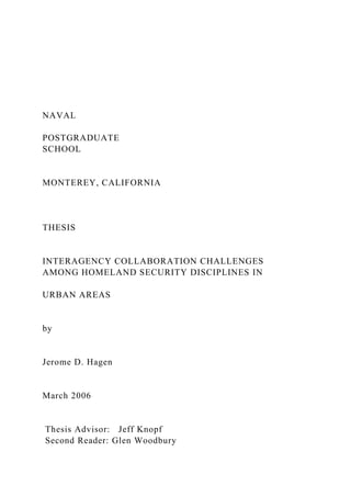 NAVAL
POSTGRADUATE
SCHOOL
MONTEREY, CALIFORNIA
THESIS
INTERAGENCY COLLABORATION CHALLENGES
AMONG HOMELAND SECURITY DISCIPLINES IN
URBAN AREAS
by
Jerome D. Hagen
March 2006
Thesis Advisor: Jeff Knopf
Second Reader: Glen Woodbury
 