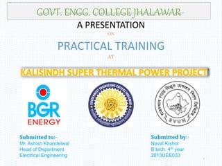 A PRESENTATION
ON
PRACTICAL TRAINING
AT
GOVT. ENGG. COLLEGE JHALAWAR
Submitted to:-
Mr. Ashish Khandelwal
Head of Department
Electrical Engineering 1
Submitted by:-
Naval Kishor
B.tech. 4th year
2013UEE033
 