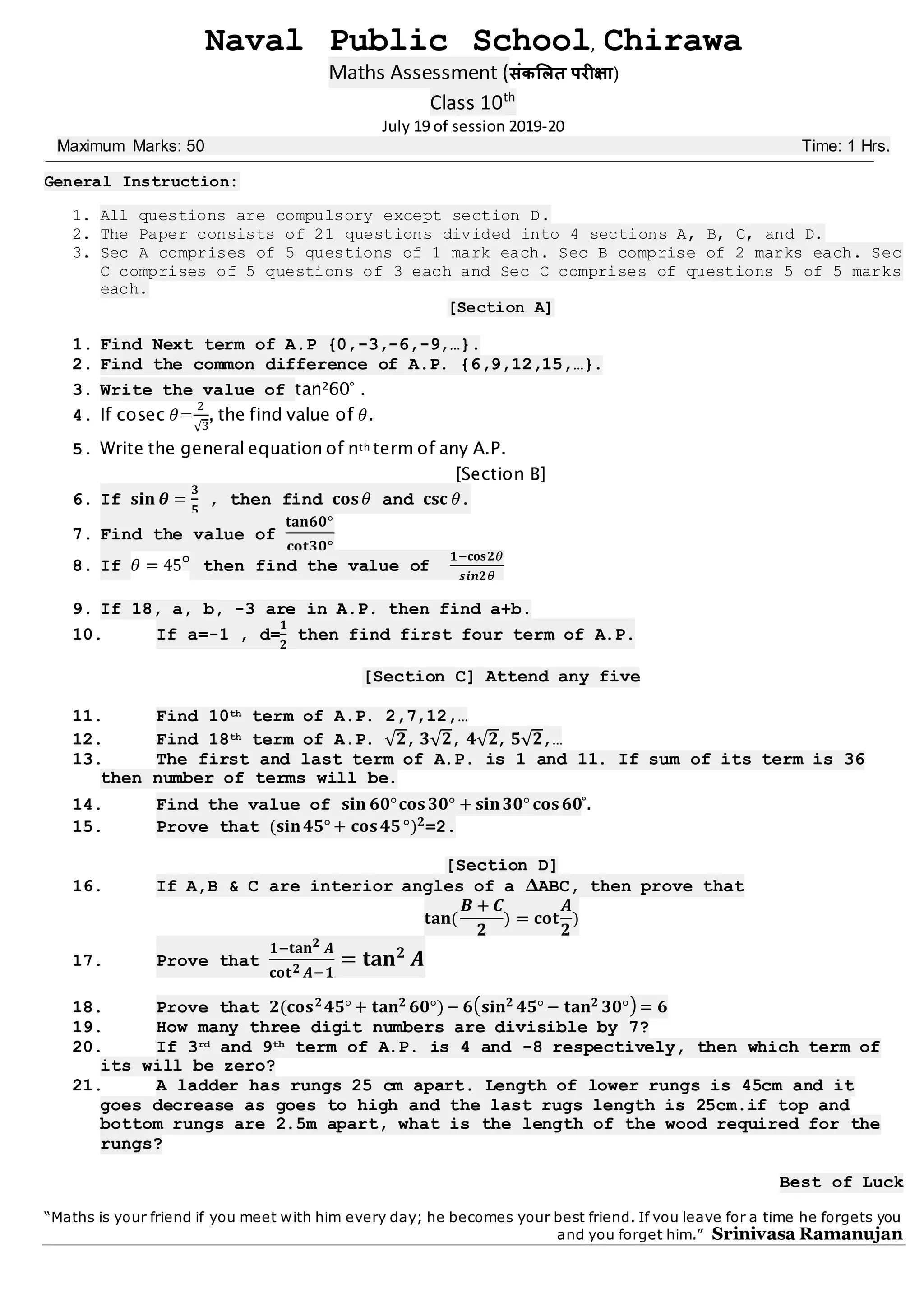 Naval Public School, Chirawa
Maths Assessment (संकलित परीक्षा)
Class 10th
July 19 of session 2019-20
Maximum Marks: 50 Time: 1 Hrs.
General Instruction:
1. All questions are compulsory except section D.
2. The Paper consists of 21 questions divided into 4 sections A, B, C, and D.
3. Sec A comprises of 5 questions of 1 mark each. Sec B comprise of 2 marks each. Sec
C comprises of 5 questions of 3 each and Sec C comprises of questions 5 of 5 marks
each.
[Section A]
1. Find Next term of A.P {0,-3,-6,-9,…}.
2. Find the common difference of A.P. {6,9,12,15,…}.
3. Write the value of tan²60° .
4. If cosec 𝜃=
2
√3
, the find value of 𝜃.
5. Write the general equation of nth term of any A.P.
[Section B]
6. If 𝐬𝐢𝐧 𝜽 =
𝟑
𝟓
, then find 𝐜𝐨𝐬 𝜃 and 𝐜𝐬𝐜 𝜃.
7. Find the value of
𝐭𝐚𝐧𝟔𝟎°
𝐜𝐨𝐭𝟑𝟎°
8. If 𝜃 = 45° then find the value of
𝟏−𝐜𝐨𝐬𝟐𝜃
𝒔𝒊𝒏𝟐𝜃
9. If 18, a, b, -3 are in A.P. then find a+b.
10. If a=-1 , d=
𝟏
𝟐
then find first four term of A.P.
[Section C] Attend any five
11. Find 10th term of A.P. 2,7,12,…
12. Find 18th term of A.P. √ 𝟐, 𝟑√ 𝟐, 𝟒√ 𝟐, 𝟓√ 𝟐,…
13. The first and last term of A.P. is 1 and 11. If sum of its term is 36
then number of terms will be.
14. Find the value of 𝐬𝐢𝐧 𝟔𝟎°𝐜𝐨𝐬 𝟑𝟎° + 𝐬𝐢𝐧 𝟑𝟎° 𝐜𝐨𝐬 𝟔𝟎°.
15. Prove that (𝐬𝐢𝐧 𝟒𝟓° + 𝐜𝐨𝐬 𝟒𝟓°) 𝟐=2.
[Section D]
16. If A,B & C are interior angles of a ∆ABC, then prove that
𝐭𝐚𝐧(
𝑩 + 𝑪
𝟐
) = 𝐜𝐨𝐭
𝑨
𝟐
)
17. Prove that
𝟏−𝐭𝐚𝐧 𝟐 𝑨
𝐜𝐨𝐭 𝟐 𝑨−𝟏
= 𝐭𝐚𝐧 𝟐
𝑨
18. Prove that 𝟐(𝐜𝐨𝐬 𝟐 𝟒𝟓° + 𝐭𝐚𝐧 𝟐 𝟔𝟎°)− 𝟔( 𝐬𝐢𝐧 𝟐 𝟒𝟓° − 𝐭𝐚𝐧 𝟐 𝟑𝟎°) = 𝟔
19. How many three digit numbers are divisible by 7?
20. If 3rd and 9th term of A.P. is 4 and -8 respectively, then which term of
its will be zero?
21. A ladder has rungs 25 cm apart. Length of lower rungs is 45cm and it
goes decrease as goes to high and the last rugs length is 25cm.if top and
bottom rungs are 2.5m apart, what is the length of the wood required for the
rungs?
Best of Luck
“Maths is your friend if you meet with him every day; he becomes your best friend. If you leave for a time he forgets you
and you forget him.” Srinivasa Ramanujan
 