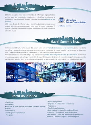Informa Group
O Informa Group é o maior provedor mundial de informação especializada e
serviços para as comunidades acadêmica e científica, profissional e
empresarial. O grupo tem sua sede em Londres e outros 150 escritórios em
40 países.
A IBC – uma divisão do Informa Group – identifica, junto ao mercado, temas
atuais e palestrantes renomados para fazer parte de nossos congressos. O
objetivo é oferecer um ambiente propício para networking unido a palestras
e debates atuais.




                                                                     Naval Summit Brazil
O Naval Summit Brazil, realizado pela IBC, nasceu junto com a retomada da indústria naval brasileira. Com a descoberta
do pré-sal e o aquecimento da economia nacional, ocorreu a expansão na cadeia logística e as empresas se depararam
com a necessidade de atualização, treinamento e capacitação dos seus profissionais.
O encontro está na sua segunda edição e já é considerado um dos mais completos eventos do setor naval. Reunimos os
grandes players para networking e intercâmbio de experiências, além de desenvolver o ambiente perfeito para exposição
de diferentes opiniões sobre os gargalos da cadeia naval, as oportunidades de investimento e os rumos do mercado.




          Perfil do Público
• Estaleiros                                                    • Bancos e Seguradoras
• Armadores                                                     • Empresas de Advocacias e Consultorias
• Empresas de Apoio Marítimo, Logística e Transporte Marítimo   • Associações
• Portos                                                        • Acadêmicos e Estudiosos
• Construtoras                                                  • Autoridades e Escola de Formação de Oficiais
• Instituições Governamentais                                   • Diretores e Gestores dos Departamentos de
• Navipeças                                                     Planejamento, Operações, Administrativo e Financeiro,
                                                                Produção, Comercial, Logística e Novos Negócios
 