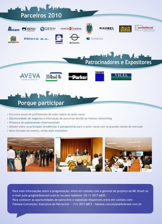 Parceiros 2010




                                                              Patrocinadores e Expositores




          Porque participar
•   Encontro anual de profissionais de toda cadeia do setor naval
•   Oportunidade de negócios e efetivação de parcerias devido ao intenso networking
•   Presença de palestrantes internacionais
•   Debate sobre as principais tendências e perspectivas para o setor naval com os grandes nomes do mercado
•   Novo formato do evento, ainda mais interativo




      Para mais informações sobre a programação, entre em contato com a gerente de projetos da IBC Brasil no
      e-mail julia.greghi@ibcbrasil.com.br ou pelo telefone +55 11 3017-6820.
      Para conhecer as oportunidades de patrocínio e exposição disponíveis entre em contato com:
      Fabiana Conceição| Executiva de Patrocínio - (11) 3017-6873 – fabiana.conceição@ibcbrasil.com.br
 