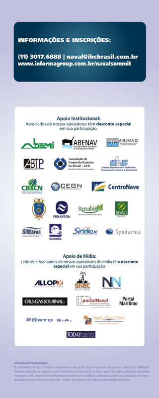 INFORMAÇÕES E INSCRIÇÕES:

   (11) 3017.6888 | naval@ibcbrasil.com.br
   www.informagroup.com.br/navalsummit




                                      Apoio Institucional:
          Associados de nossos apoiadores têm desconto especial
                           em sua participação.




                                           Apoio de Mídia:
      Leitores e Assinantes de nossos apoiadores de mídia têm desconto
                         especial em sua participação.




                                                                                               Portal
                                                                                              Marítimo




Alteração da Programação:
O compromisso da IBC é fornecer a discussão e o estudo de temas e casos de interesse por palestrantes habilitados.
Eventuais alterações no programa serão decorrentes de caso fortuito ou força maior. Caso algum palestrante não possa
comparecer, a IBC, empenhará maiores esforços possíveis para substituir o palestrante ausente por outro apto a promover a
discussão do tema, conforme programado. Contudo, tal empenho não implica em garantia da substituição.
 