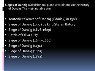 Sieges of Danzig (Gdańsk) took place several times in the history of Danzig. The most notable are:Teutonic takeover of Danzig (Gdańsk) in 1308Siege of Danzig (1577) by king Stefan BatorySiege of Danzig (1626-1629)Battle of Oliva 1627Siege of Danzig (1655–1660)Siege of Danzig (1734)Siege of Danzig (1807)Siege of Danzig (1812)