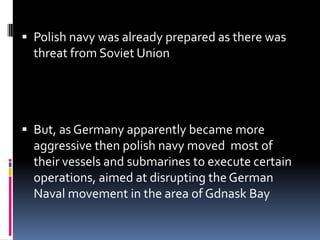 Polish navy was already prepared as there was threat from Soviet UnionBut, as Germany apparently became more aggressive then polish navy moved  most of their vessels and submarines to execute certain operations, aimed at disrupting the German Naval movement in the area of Gdnask Bay