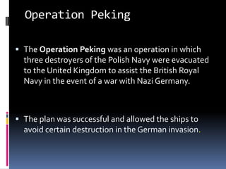 Operation PekingThe Operation Peking was an operation in which three destroyers of the Polish Navy were evacuated to the United Kingdom to assist the British Royal Navy in the event of a war with Nazi Germany. The plan was successful and allowed the ships to avoid certain destruction in the German invasion.