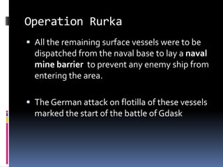 Operation RurkaAll the remaining surface vessels were to be dispatched from the naval base to lay a naval mine barrier  to prevent any enemy ship from entering the area.The German attack on flotilla of these vessels marked the start of the battle of Gdask